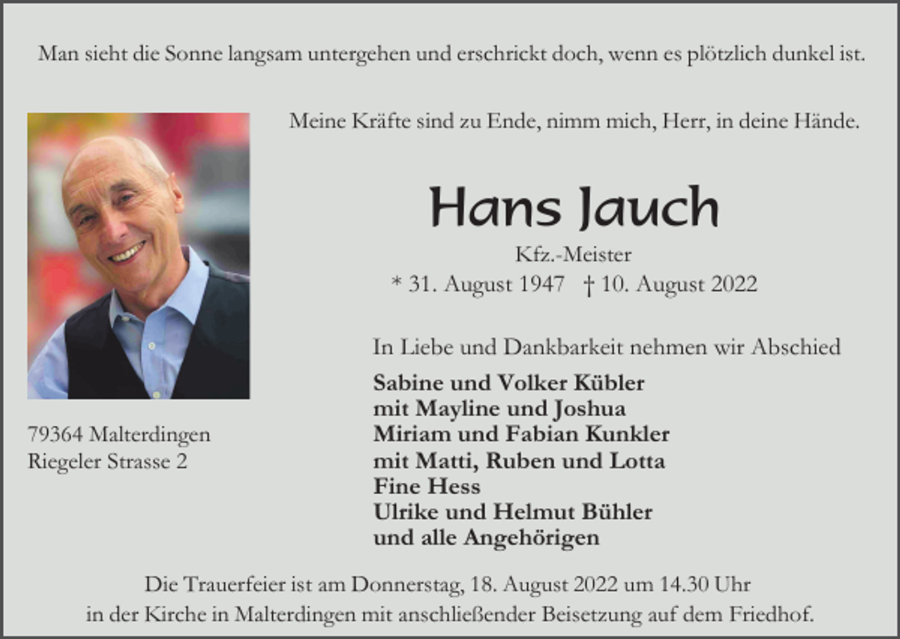 <p>Man sieht die Sonne langsam untergehen und erschrickt doch, wenn es plötzlich dunkel ist.<br />Meine Kräfte sind zu Ende, nimm mich, Herr, in deine Hände.</p><p>Hans Jauch<br />Kfz.-Meister<br />* 31. August 1947 † 10. August 2022</p><p>79364 Malterdingen<br />Riegeler Strasse 2</p><p>In Liebe und Dankbarkeit nehmen wir Abschied<br />Sabine und Volker Kübler<br />mit Mayline und Joshua<br />Miriam und Fabian Kunkler<br />mit Matti, Ruben und Lotta<br />Fine Hess<br />Ulrike und Helmut Bühler<br />und alle Angehörigen</p><p>Die Trauerfeier ist am Donnerstag, 18. August 2022 um 14.30 Uhr<br />in der Kirche in Malterdingen mit anschließender Beisetzung auf dem Friedhof.</p>