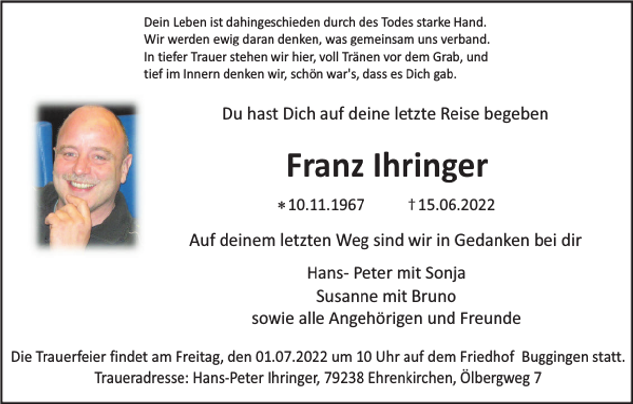 <p>Dein Leben ist dahingeschieden durch des Todes starke Hand.<br />Wir werden ewig daran denken, was gemeinsam uns verband.<br />In tiefer Trauer stehen wir hier, voll Tränen vor dem Grab, und<br />tief im Innern denken wir, schön war's, dass es Dich gab.</p><p>Du hast Dich auf deine letzte Reise begeben</p><p>Franz Ihringer<br />* 10.11.1967</p><p>† 15.06.2022</p><p>Auf deinem letzten Weg sind wir in Gedanken bei dir<br />Hans- Peter mit Sonja<br />Susanne mit Bruno<br />sowie alle Angehörigen und Freunde<br />Die Trauerfeier findet am Freitag, den 01.07.2022 um 10 Uhr auf dem Friedhof Buggingen statt.<br />Traueradresse: Hans-Peter Ihringer, 79238 Ehrenkirchen, Ölbergweg 7</p>