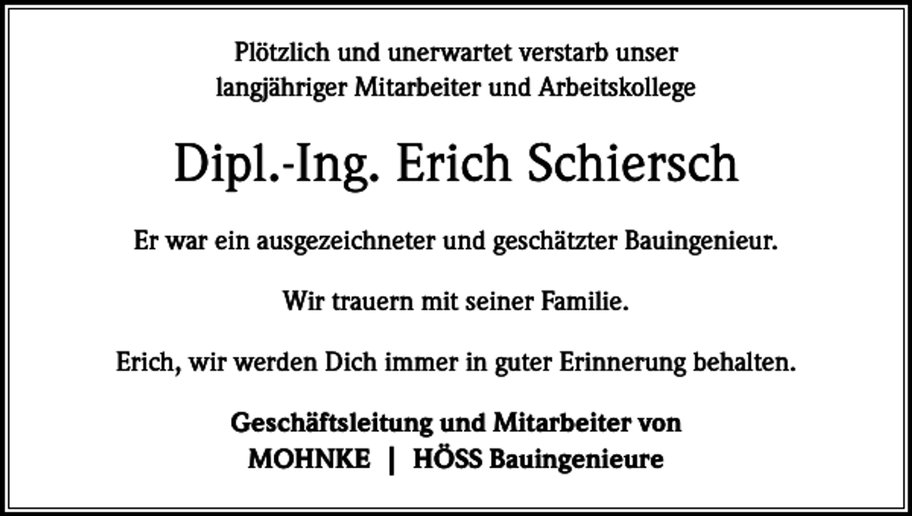 <p>Plötzlich und unerwartet verstarb unser<br />langjähriger Mitarbeiter und Arbeitskollege</p><p>Dipl.-Ing. Erich Schiersch<br />Er war ein ausgezeichneter und geschätzter Bauingenieur.<br />Wir trauern mit seiner Familie.<br />Erich, wir werden Dich immer in guter Erinnerung behalten.<br />Geschäftsleitung und Mitarbeiter von<br />MOHNKE | HÖSS Bauingenieure</p>