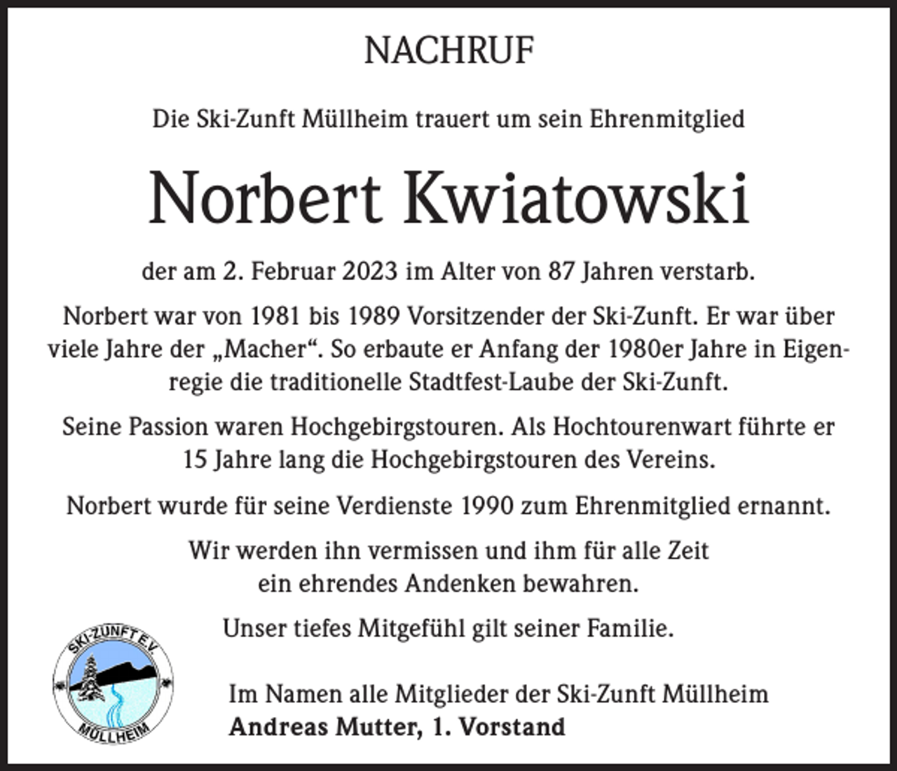<p>NACHRUF<br />Die Ski-Zunft Müllheim trauert um sein Ehrenmitglied</p><p>Norbert Kwiatowski<br />der am 2. Februar 2023 im Alter von 87 Jahren verstarb.<br />Norbert war von 1981 bis 1989 Vorsitzender der Ski-Zunft. Er war über<br />viele Jahre der „Macher“. So erbaute er Anfang der 1980er Jahre in Eigenregie die traditionelle Stadtfest-Laube der Ski-Zunft.<br />Seine Passion waren Hochgebirgstouren. Als Hochtourenwart führte er<br />15 Jahre lang die Hochgebirgstouren des Vereins.<br />Norbert wurde für seine Verdienste 1990 zum Ehrenmitglied ernannt.<br />Wir werden ihn vermissen und ihm für alle Zeit<br />ein ehrendes Andenken bewahren.<br />Unser tiefes Mitgefühl gilt seiner Familie.<br />Im Namen alle Mitglieder der Ski-Zunft Müllheim<br />Andreas Mutter, 1. Vorstand</p>