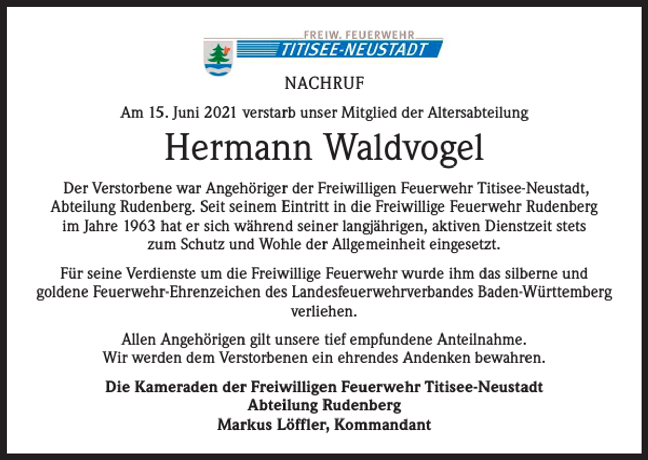 <p>NACHRUF<br />Am 15. Juni 2021 verstarb unser Mitglied der Altersabteilung</p><p>Hermann Waldvogel<br />Der Verstorbene war Angehöriger der Freiwilligen Feuerwehr Titisee-Neustadt,<br />Abteilung Rudenberg. Seit seinem Eintritt in die Freiwillige Feuerwehr Rudenberg<br />im Jahre 1963 hat er sich während seiner langjährigen, aktiven Dienstzeit stets<br />zum Schutz und Wohle der Allgemeinheit eingesetzt.<br />Für seine Verdienste um die Freiwillige Feuerwehr wurde ihm das silberne und<br />goldene Feuerwehr-Ehrenzeichen des Landesfeuerwehrverbandes Baden-Württemberg<br />verliehen.<br />Allen Angehörigen gilt unsere tief empfundene Anteilnahme.<br />Wir werden dem Verstorbenen ein ehrendes Andenken bewahren.<br />Die Kameraden der Freiwilligen Feuerwehr Titisee-Neustadt<br />Abteilung Rudenberg<br />Markus Löffler, Kommandant</p>