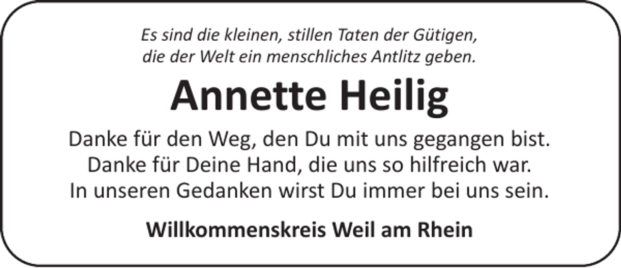 <p>Es sind die kleinen, stillen Taten der Gütigen,<br />die der Welt ein menschliches Antlitz geben.</p><p>Annette Heilig</p><p>Danke für den Weg, den Du mit uns gegangen bist.<br />Danke für Deine Hand, die uns so hilfreich war.<br />In unseren Gedanken wirst Du immer bei uns sein.<br />Willkommenskreis Weil am Rhein</p>