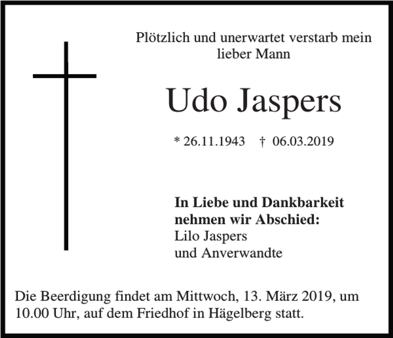 <p>Plötzlich und unerwartet verstarb mein<br />lieber Mann</p><p>Udo Jaspers<br />* 26.11.1943</p><p>† 06.03.2019</p><p>In Liebe und Dankbarkeit<br />nehmen wir Abschied:<br />Lilo Jaspers<br />und Anverwandte<br />Die Beerdigung findet am Mittwoch, 13. März 2019, um<br />10.00 Uhr, auf dem Friedhof in Hägelberg statt.</p>