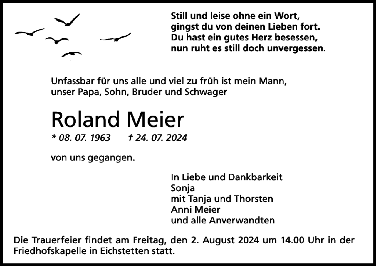<p>Still und leise ohne ein Wort,<br />gingst du von deinen Lieben fort.<br />Du hast ein gutes Herz besessen,<br />nun ruht es still doch unvergessen.<br />Unfassbar für uns alle und viel zu früh ist mein Mann,<br />unser Papa, Sohn, Bruder und Schwager</p><p>Roland Meier</p><p>* 08. 07. 1963 † 24. 07. 2024<br />von uns gegangen.<br />In Liebe und Dankbarkeit<br />Sonja<br />mit Tanja und Thorsten<br />Anni Meier<br />und alle Anverwandten<br />Die Trauerfeier findet am Freitag, den 2. August 2024 um 14.00 Uhr in der<br />Friedhofskapelle in Eichstetten statt.</p>