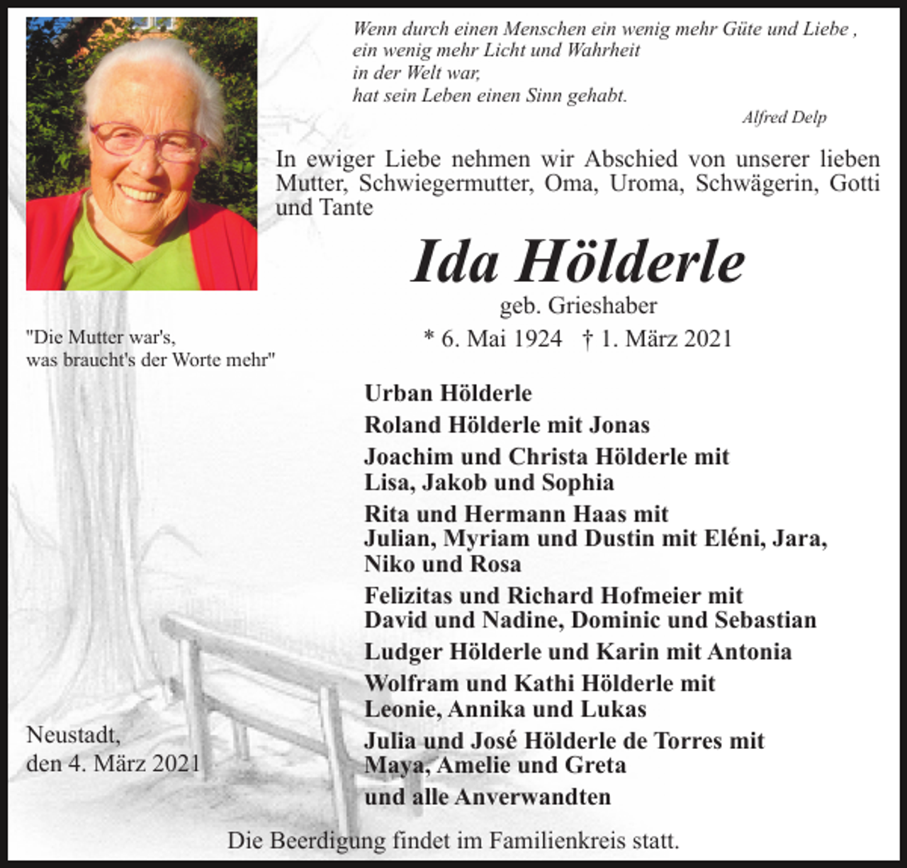 <p>Wenn durch einen Menschen ein wenig mehr Güte und Liebe ,<br />ein wenig mehr Licht und Wahrheit<br />in der Welt war,<br />hat sein Leben einen Sinn gehabt.<br />Alfred Delp</p><p>In ewiger Liebe nehmen wir Abschied von unserer lieben<br />Mutter, Schwiegermutter, Oma, Uroma, Schwägerin, Gotti<br />und Tante</p><p>Ida Hölderle<br />''Die Mutter war's,<br />was braucht's der Worte mehr''</p><p>Neustadt,<br />den 4. März 2021</p><p>geb. Grieshaber<br />* 6. Mai 1924 † 1. März 2021</p><p>Urban Hölderle<br />Roland Hölderle mit Jonas<br />Joachim und Christa Hölderle mit<br />Lisa, Jakob und Sophia<br />Rita und Hermann Haas mit<br />Julian, Myriam und Dustin mit Eléni, Jara,<br />Niko und Rosa<br />Felizitas und Richard Hofmeier mit<br />David und Nadine, Dominic und Sebastian<br />Ludger Hölderle und Karin mit Antonia<br />Wolfram und Kathi Hölderle mit<br />Leonie, Annika und Lukas<br />Julia und José Hölderle de Torres mit<br />Maya, Amelie und Greta<br />und alle Anverwandten<br />Die Beerdigung findet im Familienkreis statt.</p>