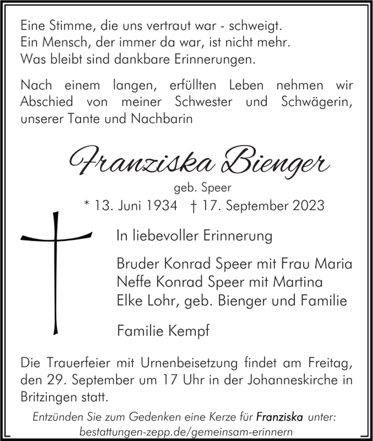 <p>Eine Stimme, die uns vertraut war - schweigt.<br />Ein Mensch, der immer da war, ist nicht mehr.<br />Was bleibt sind dankbare Erinnerungen.<br />Nach einem langen, erfüllten Leben nehmen wir<br />Abschied von meiner Schwester und Schwägerin,<br />unserer Tante und Nachbarin</p><p>Franziska Bienger<br />geb. Speer</p><p>* 13. Juni 1934 † 17. September 2023</p><p>In liebevoller Erinnerung<br />Bruder Konrad Speer mit Frau Maria<br />Neffe Konrad Speer mit Martina<br />Elke Lohr, geb. Bienger und Familie<br />Familie Kempf<br />Die Trauerfeier mit Urnenbeisetzung findet am Freitag,<br />den 29. September um 17 Uhr in der Johanneskirche in<br />Britzingen statt.<br />Entzünden Sie zum Gedenken eine Kerze für<br />bestattungen-zepp.de/gemeinsam-erinnern</p><p>unter:</p>