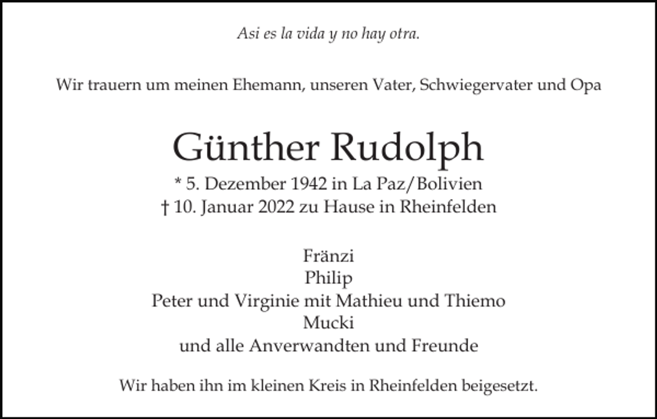 <p>Asi es la vida y no hay otra.<br />Wir trauern um meinen Ehemann, unseren Vater, Schwiegervater und Opa</p><p>Günther Rudolph<br />* 5. Dezember 1942 in La Paz/Bolivien<br />† 10. Januar 2022 zu Hause in Rheinfelden<br />Fränzi<br />Philip<br />Peter und Virginie mit Mathieu und Thiemo<br />Mucki<br />und alle Anverwandten und Freunde<br />Wir haben ihn im kleinen Kreis in Rheinfelden beigesetzt.</p>