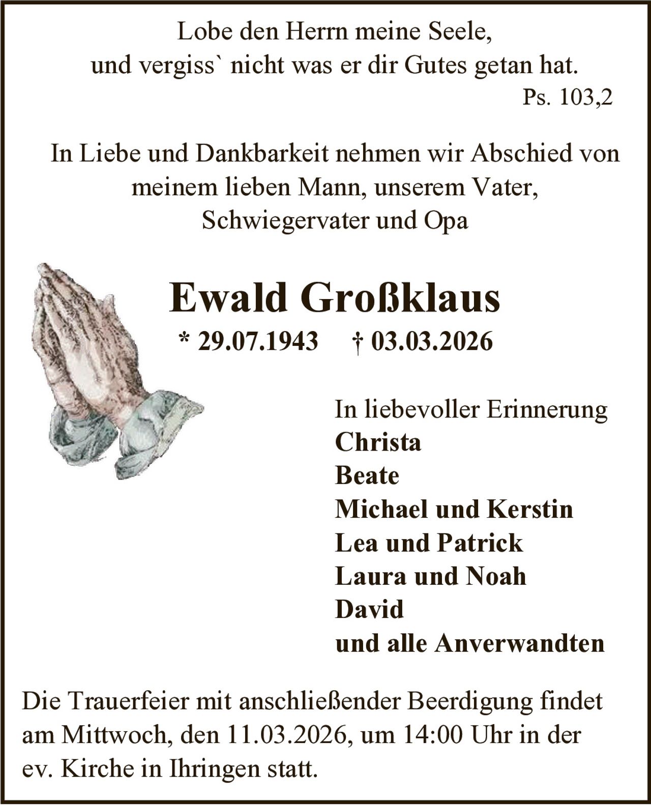 Lobe den Herrn meine Seele,
und vergiss` nicht was er dir Gutes getan hat.
Ps. 103,2

In Liebe und Dankbarkeit nehmen wir Abschied von
meinem lieben Mann, unserem Vater,
Schwiegervater und Opa

Ewald Großklaus
* 29.07.1943

† 03.03.2026
In liebevoller Erinnerung
Christa
Beate
Michael und Kerstin
Lea und Patrick
Laura und Noah
David
und alle Anverwandten

Die Trauerfeier mit anschließender Beerdigung findet
am Mittwoch, den 11.03.2026, um 14:00 Uhr in der
ev. Kirche in Ihringen statt.