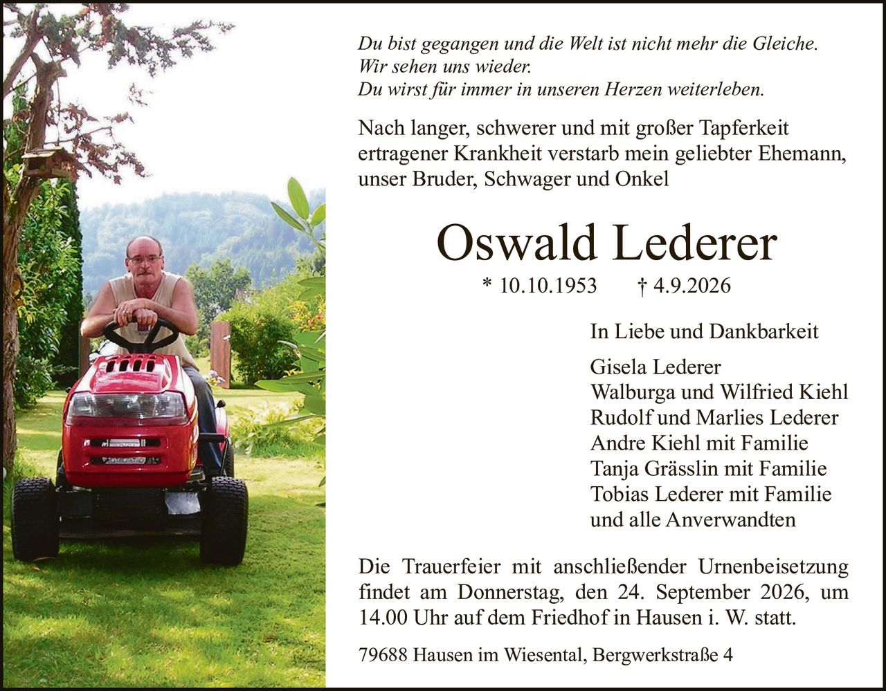 <p><i>Du bist gegangen und die Welt ist nicht mehr die Gleiche.<br>Wir sehen uns wieder.<br>Du wirst für immer in unseren Herzen weiterleben.</i></p><p>Nach langer, schwerer und mit großer Tapferkeit ertragener Krankheit verstarb mein geliebter Ehemann, unser Bruder, Schwager und Onkel</p><p><strong>Oswald Lederer</strong> * 10.10.1953 † 4.9.2026</p><p>In Liebe und Dankbarkeit</p><p>Gisela Lederer<br>Walburga und Wilfried Kiehl<br>Rudolf und Marlies Lederer<br>Andre Kiehl mit Familie<br>Tanja Grässlin mit Familie<br>Tobias Lederer mit Familie<br>und alle Anverwandten</p><p>Die Trauerfeier mit anschließender Urnenbeisetzung findet am Donnerstag, den 24. September 2026, um 14.00 Uhr auf dem Friedhof in Hausen i. W. statt.</p><p>79688 Hausen im Wiesental, Bergwerkstraße 4</p>