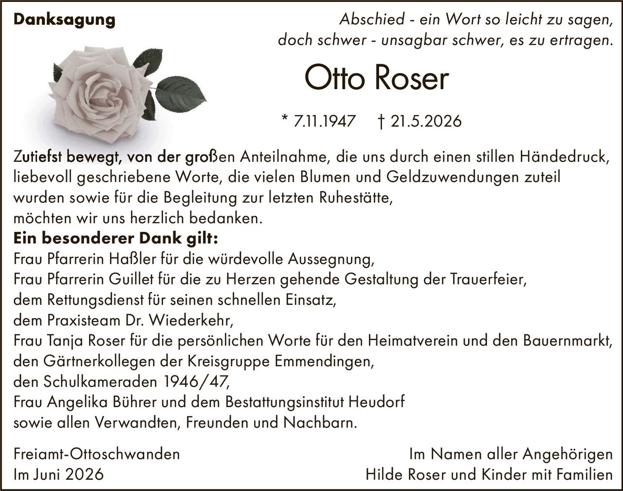 <p><i>Abschied - ein Wort so leicht zu sagen, doch schwer - unsagbar schwer, es zu ertragen.</i></p>

<p><strong>Otto Roser</strong><br>* 7.11.1947 † 21.5.2026</p>

<p>Zutiefst bewegt, von der großen Anteilnahme, die uns durch einen stillen Händedruck, liebevoll geschriebene Worte, die vielen Blumen und Geldzuwendungen zuteil wurden sowie für die Begleitung zur letzten Ruhestätte, möchten wir uns herzlich bedanken.</p>

<p><strong>Ein besonderer Dank gilt:</strong><br>
Frau Pfarrerin Haßler für die würdevolle Aussegnung,<br>
Frau Pfarrerin Guillet für die zu Herzen gehende Gestaltung der Trauerfeier,<br>
dem Rettungsdienst für seinen schnellen Einsatz,<br>
dem Praxisteam Dr. Wiederkehr,<br>
Frau Tanja Roser für die persönlichen Worte für den Heimatverein und den Bauernmarkt,<br>
den Gärtnerkollegen der Kreisgruppe Emmendingen,<br>
den Schulkameraden 1946/47,<br>
Frau Angelika Bührer und dem Bestattungsinstitut Heudorf<br>
sowie allen Verwandten, Freunden und Nachbarn.</p>

<p>Freiamt-Ottoschwanden<br>
Im Juni 2026</p>

<p>Im Namen aller Angehörigen<br>
Hilde Roser und Kinder mit Familien</p>