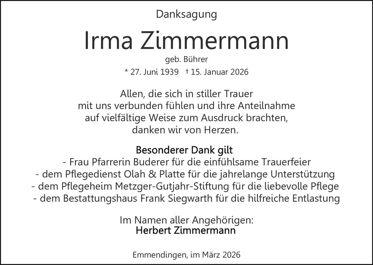 Danksagung

Irma Zimmermann
geb. Bührer

* 27. Juni 1939 † 15. Januar 2026

Allen, die sich in stiller Trauer
mit uns verbunden fühlen und ihre Anteilnahme
auf vielfältige Weise zum Ausdruck brachten,
danken wir von Herzen.
- Frau Pfarrerin Buderer für die einfühlsame Trauerfeier
- dem Pflegedienst Olah & Platte für die jahrelange Unterstützung
- dem Pflegeheim Metzger-Gutjahr-Stiftung für die liebevolle Pflege
- dem Bestattungshaus Frank Siegwarth für die hilfreiche Entlastung
Im Namen aller Angehörigen:
Emmendingen, im März 2026