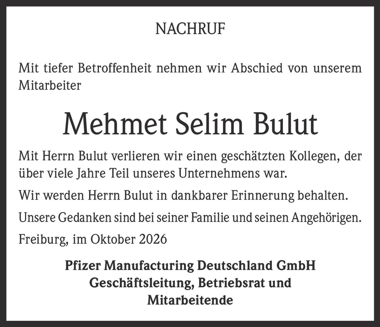 <p><strong>NACHRUF</strong></p><p>Mit tiefer Betroffenheit nehmen wir Abschied von unserem Mitarbeiter</p><p><strong>Mehmet Selim Bulut</strong></p><p>Mit Herrn Bulut verlieren wir einen geschätzten Kollegen, der über viele Jahre Teil unseres Unternehmens war.</p><p>Wir werden Herrn Bulut in dankbarer Erinnerung behalten.</p><p>Unsere Gedanken sind bei seiner Familie und seinen Angehörigen.</p><p>Freiburg, im Oktober 2026</p><p><strong>Pfizer Manufacturing Deutschland GmbH</strong><br/>Geschäftsleitung, Betriebsrat und Mitarbeitende</p>