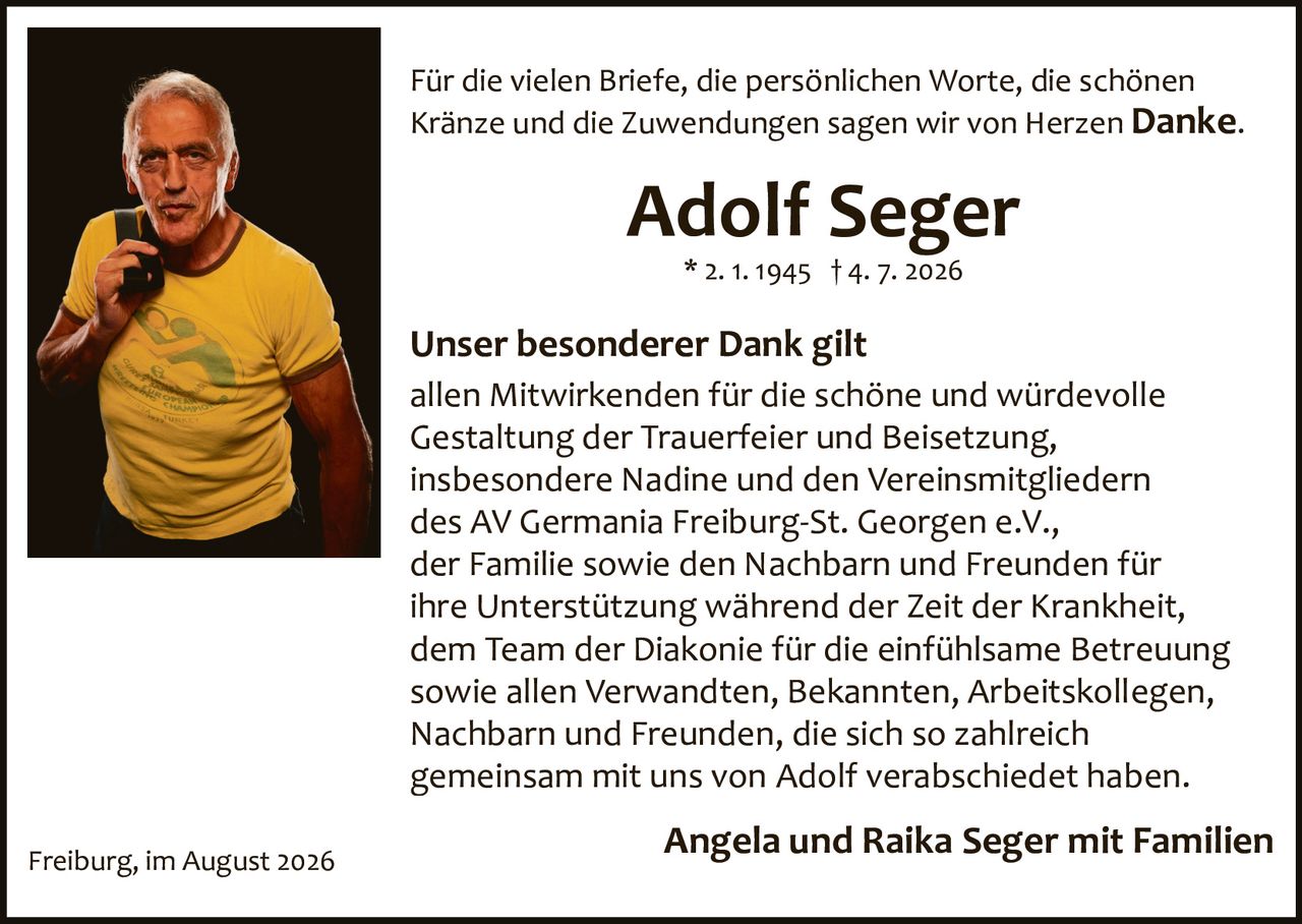 <p>Für die vielen Briefe, die persönlichen Worte, die schönen Kränze und die Zuwendungen sagen wir von Herzen <strong>Danke.</strong></p>

<p><strong>Adolf Seger</strong><br>* 2. 1. 1945 † 4. 7. 2026</p>

<p><strong>Unser besonderer Dank gilt</strong><br>
allen Mitwirkenden für die schöne und würdevolle Gestaltung der Trauerfeier und Beisetzung, insbesondere Nadine und den Vereinsmitgliedern des AV Germania Freiburg-St. Georgen e.V., der Familie sowie den Nachbarn und Freunden für ihre Unterstützung während der Zeit der Krankheit, dem Team der Diakonie für die einfühlsame Betreuung sowie allen Verwandten, Bekannten, Arbeitskollegen, Nachbarn und Freunden, die sich so zahlreich gemeinsam mit uns von Adolf verabschiedet haben.</p>

<p><strong>Angela und Raika Seger mit Familien</strong></p>

<p>Freiburg, im August 2026</p>
