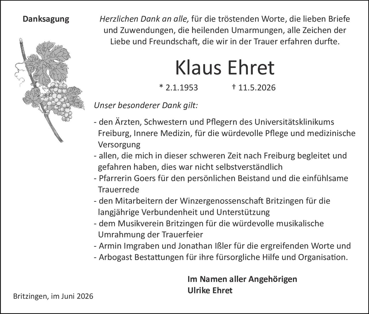 <p><strong>Klaus Ehret</strong></p>
<p>* 2.1.1953 † 11.5.2026</p>
<p>Britzingen, im Juni 2026</p>
<p><strong>Danksagung</strong></p>
<p><i>Herzlichen Dank an alle, für die tröstenden Worte, die lieben Briefe und Zuwendungen, die heilenden Umarmungen, alle Zeichen der Liebe und Freundschaft, die wir in der Trauer erfahren durfte.</i></p>
<p><strong>Unser besonderer Dank gilt:</strong></p>
<p>- den Ärzten, Schwestern und Pflegern des Universitätsklinikums Freiburg, Innere Medizin, für die würdevolle Pflege und medizinische Versorgung</p>
<p>- allen, die mich in dieser schweren Zeit nach Freiburg begleitet und gefahren haben, dies war nicht selbstverständlich</p>
<p>- Pfarrerin Goers für den persönlichen Beistand und die einfühlsame Trauerrede</p>
<p>- den Mitarbeitern der Winzergenossenschaft Britzingen für die langjährige Verbundenheit und Unterstützung</p>
<p>- dem Musikverein Britzingen für die würdevolle musikalische Umrahmung der Trauerfeier</p>
<p>- Armin Imgraben und Jonathan Ißler für die ergreifenden Worte und</p>
<p>- Arbogast Bestattungen für ihre fürsorgliche Hilfe und Organisation.</p>
<p><strong>Im Namen aller Angehörigen</strong></p>
<p><strong>Ulrike Ehret</strong></p>