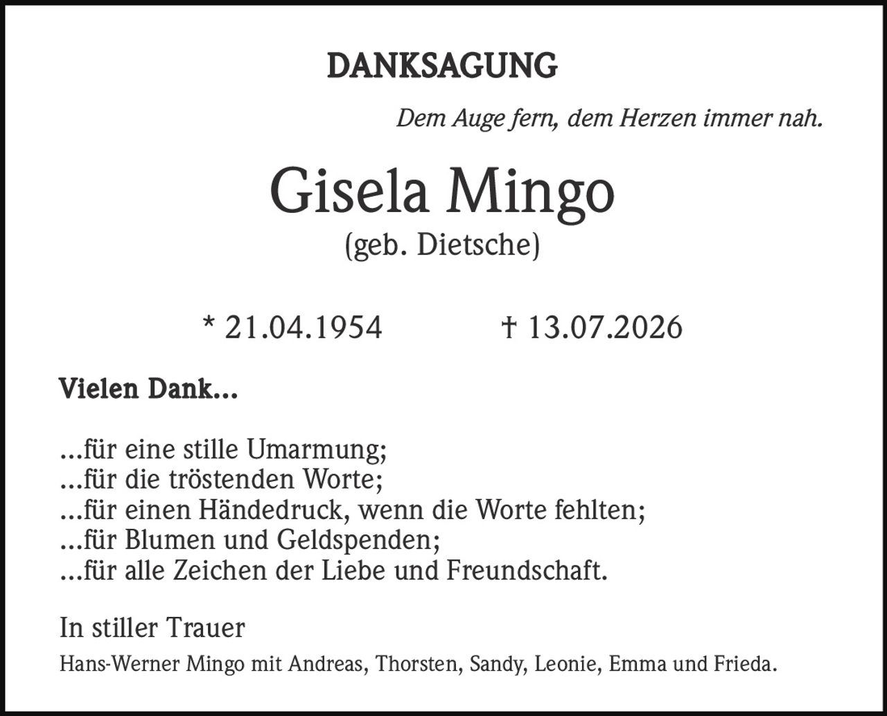 <strong>DANKSAGUNG</strong>

<i>Dem Auge fern, dem Herzen immer nah.</i>

<strong>Gisela Mingo</strong><br>
(geb. Dietsche)

* 21.04.1954          † 13.07.2026

<strong>Vielen Dank...</strong>

...für eine stille Umarmung;<br>
...für die tröstenden Worte;<br>
...für einen Händedruck, wenn die Worte fehlten;<br>
...für Blumen und Geldspenden;<br>
...für alle Zeichen der Liebe und Freundschaft.

<strong>In stiller Trauer</strong>

Hans-Werner Mingo mit Andreas, Thorsten, Sandy, Leonie, Emma und Frieda.
