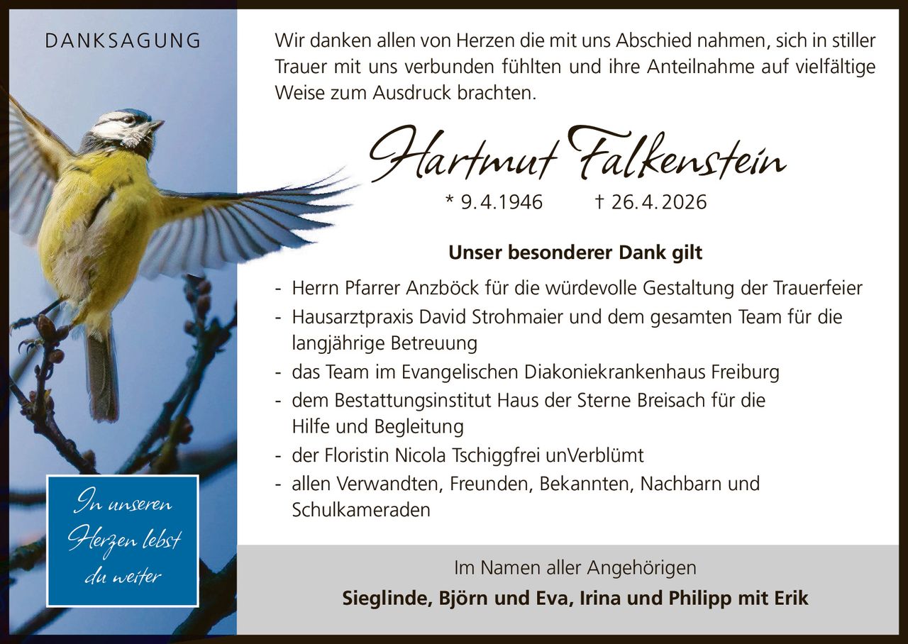 <p><strong>DANKSAGUNG</strong></p>
<p>* 9.4.1946 † 26.4.2026</p>
<p>Wir danken allen von Herzen die mit uns Abschied nahmen, sich in stiller Trauer mit uns verbunden fühlten und ihre Anteilnahme auf vielfältige Weise zum Ausdruck brachten.</p>
<p><strong>Unser besonderer Dank gilt</strong></p>
<p>- Herrn Pfarrer Anzböck für die würdevolle Gestaltung der Trauerfeier<br>
- Hausarztpraxis David Strohmaier und dem gesamten Team für die langjährige Betreuung<br>
- das Team im Evangelischen Diakoniekrankenhaus Freiburg<br>
- dem Bestattungsinstitut Haus der Sterne Breisach für die Hilfe und Begleitung<br>
- der Floristin Nicola Tschiggfrei unVerblümt<br>
- allen Verwandten, Freunden, Bekannten, Nachbarn und Schulkameraden</p>
<p>Im Namen aller Angehörigen</p>
<p><strong>Sieglinde, Björn und Eva, Irina und Philipp mit Erik</strong></p>