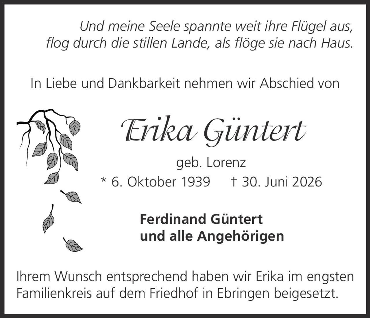 <p><i>Und meine Seele spannte weit ihre Flügel aus, flog durch die stillen Lande, als flöge sie nach Haus.</i></p><p>In Liebe und Dankbarkeit nehmen wir Abschied von</p><p><strong>Erika Güntert</strong><br>geb. Lorenz<br>* 6. Oktober 1939  † 30. Juni 2026</p><p><strong>Ferdinand Güntert</strong><br>und alle Angehörigen</p><p>Ihrem Wunsch entsprechend haben wir Erika im engsten Familienkreis auf dem Friedhof in Ebringen beigesetzt.</p>