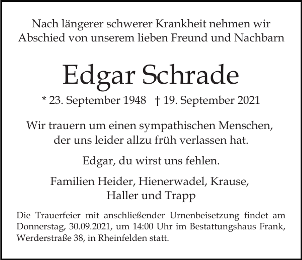 <p>Nach längerer schwerer Krankheit nehmen wir<br />Abschied von unserem lieben Freund und Nachbarn</p><p>Edgar Schrade<br />* 23. September 1948 † 19. September 2021<br />Wir trauern um einen sympathischen Menschen,<br />der uns leider allzu früh verlassen hat.<br />Edgar, du wirst uns fehlen.<br />Familien Heider, Hienerwadel, Krause,<br />Haller und Trapp<br />Die Trauerfeier mit anschließender Urnenbeisetzung findet am<br />Donnerstag, 30.09.2021, um 14:00 Uhr im Bestattungshaus Frank,<br />Werderstraße 38, in Rheinfelden statt.</p>