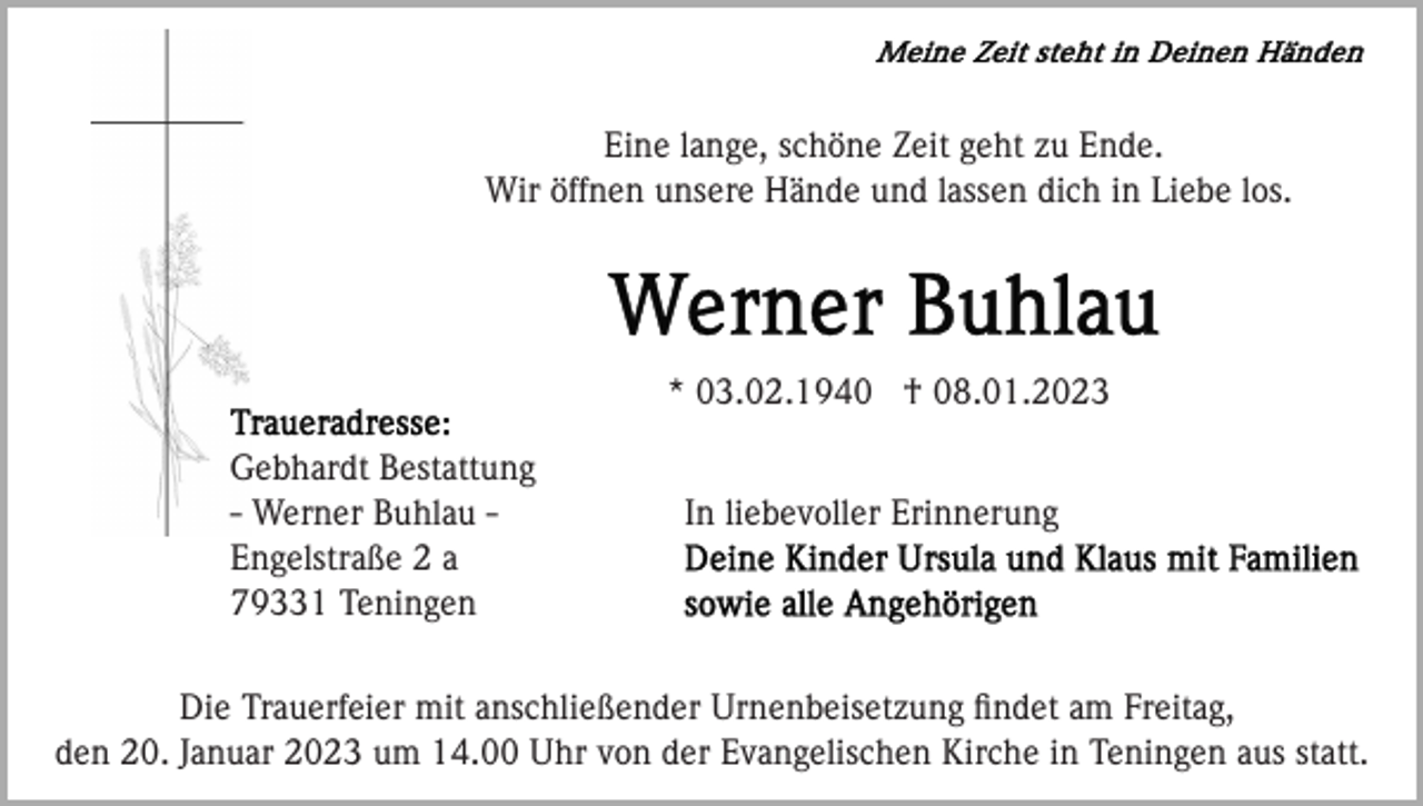 <p>Eine lange, schöne Zeit geht zu Ende.<br />Wir öffnen unsere Hände und lassen dich in Liebe los.</p><p>* 03.02.1940 † 08.01.2023<br />Gebhardt Bestattung<br />- Werner Buhlau Engelstraße 2 a<br />79331 Teningen</p><p>In liebevoller Erinnerung</p><p>Die Trauerfeier mit anschließender Urnenbeisetzung ﬁndet am Freitag,<br />den 20. Januar 2023 um 14.00 Uhr von der Evangelischen Kirche in Teningen aus statt.</p>