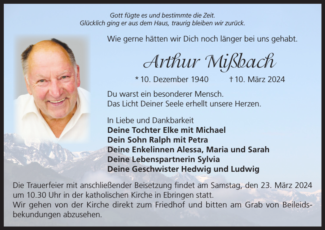 <p>Gott fügte es und bestimmte die Zeit.<br />Glücklich ging er aus dem Haus, traurig bleiben wir zurück.</p><p>Wie gerne hätten wir Dich noch länger bei uns gehabt.</p><p>Arthur Mißbach<br />* 10. Dezember 1940</p><p>† 10. März 2024</p><p>Du warst ein besonderer Mensch.<br />Das Licht Deiner Seele erhellt unsere Herzen.<br />In Liebe und Dankbarkeit<br />Deine Tochter Elke mit Michael<br />Dein Sohn Ralph mit Petra<br />Deine Enkelinnen Alessa, Maria und Sarah<br />Deine Lebenspartnerin Sylvia<br />Deine Geschwister Hedwig und Ludwig<br />Die Trauerfeier mit anschließender Beisetzung findet am Samstag, den 23. März 2024<br />um 10.30 Uhr in der katholischen Kirche in Ebringen statt.<br />Wir gehen von der Kirche direkt zum Friedhof und bitten am Grab von Beileidsbekundungen abzusehen.</p>