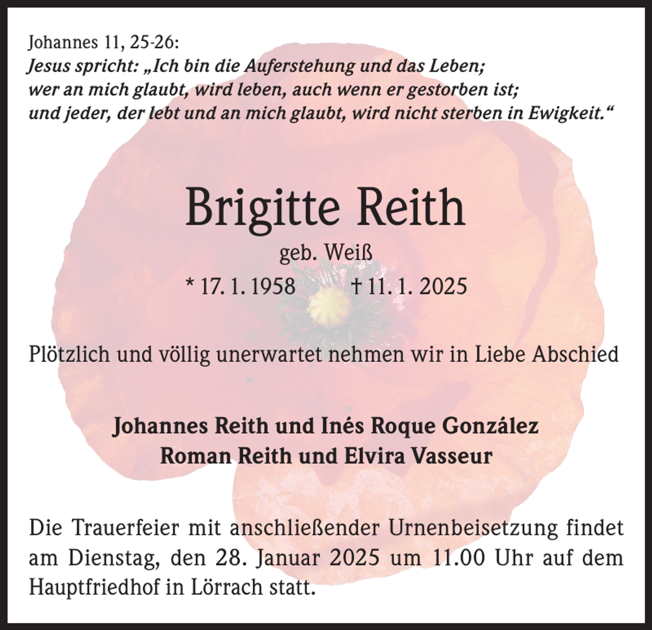 <p>Johannes 11, 25-26:<br />Jesus spricht: „Ich bin die Auferstehung und das Leben;<br />wer an mich glaubt, wird leben, auch wenn er gestorben ist;<br />und jeder, der lebt und an mich glaubt, wird nicht sterben in Ewigkeit.“</p><p>Brigitte Reith</p><p>geb. Weiß<br />* 17. 1. 1958<br />† 11. 1. 2025<br />Plötzlich und völlig unerwartet nehmen wir in Liebe Abschied<br />Johannes Reith und Inés Roque González<br />Roman Reith und Elvira Vasseur<br />Die Trauerfeier mit anschließender Urnenbeisetzung findet<br />am Dienstag, den 28. Januar 2025 um 11.00 Uhr auf dem<br />Hauptfriedhof in Lörrach statt.</p>
