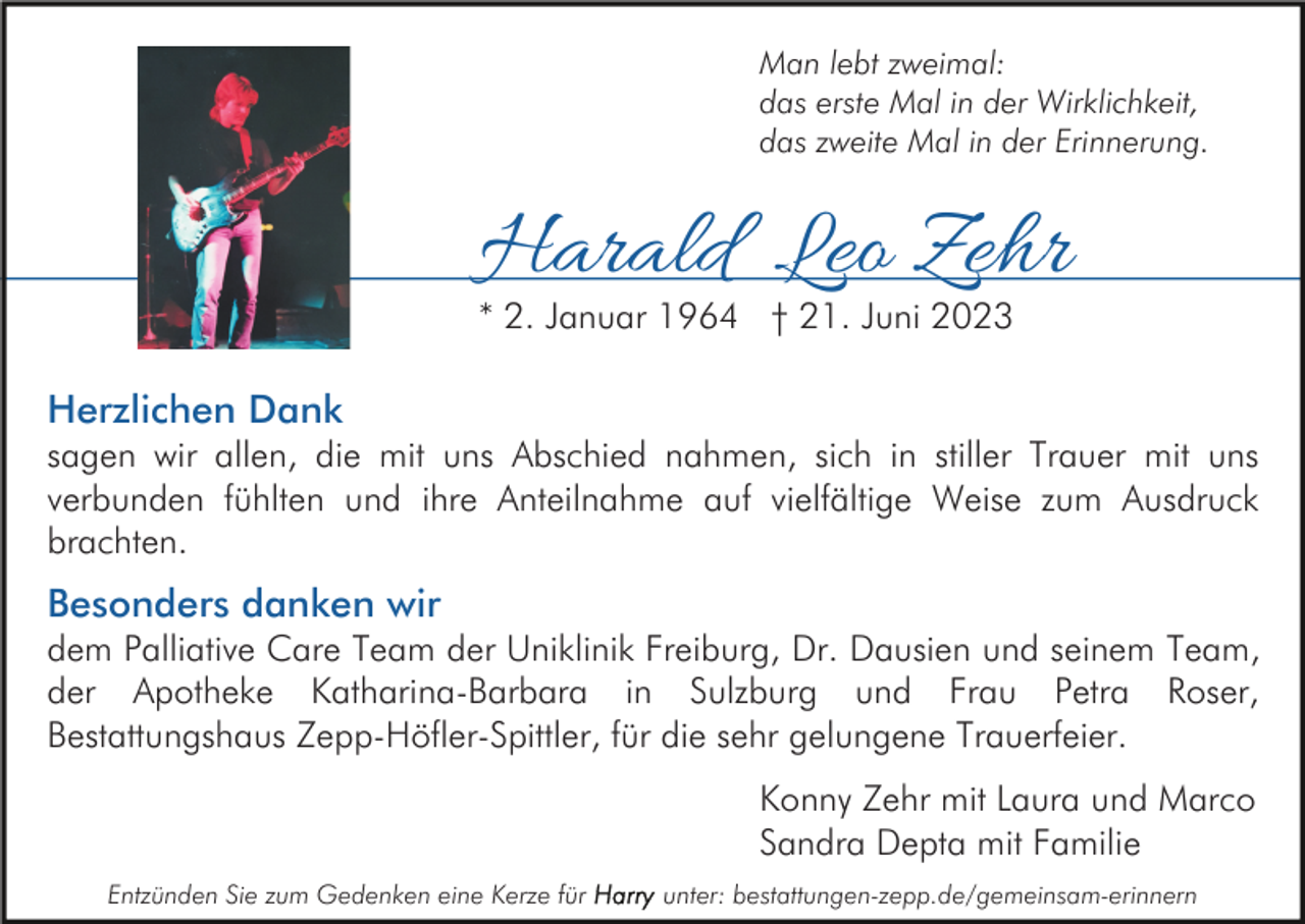 <p>Man lebt zweimal:<br />das erste Mal in der Wirklichkeit,<br />das zweite Mal in der Erinnerung.</p><p>Harald Leo Zehr<br />* 2. Januar 1964 † 21. Juni 2023</p><p>Herzlichen Dank<br />sagen wir allen, die mit uns Abschied nahmen, sich in stiller Trauer mit uns<br />verbunden fühlten und ihre Anteilnahme auf vielfältige Weise zum Ausdruck<br />brachten.</p><p>Besonders danken wir<br />dem Palliative Care Team der Uniklinik Freiburg, Dr. Dausien und seinem Team,<br />der Apotheke Katharina-Barbara in Sulzburg und Frau Petra Roser,<br />Bestattungshaus Zepp-Höfler-Spittler, für die sehr gelungene Trauerfeier.<br />Konny Zehr mit Laura und Marco<br />Sandra Depta mit Familie<br />Entzünden Sie zum Gedenken eine Kerze für</p><p>unter: bestattungen-zepp.de/gemeinsam-erinnern</p>