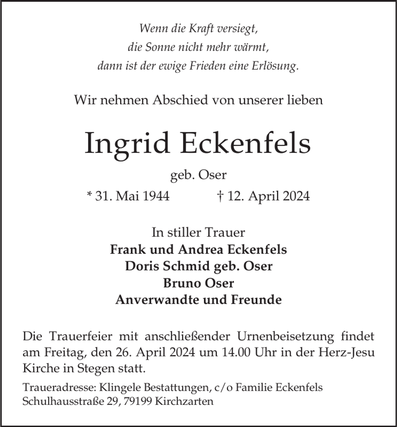 <p>Wenn die Kraft versiegt,<br />die Sonne nicht mehr wärmt,<br />dann ist der ewige Frieden eine Erlösung.</p><p>Wir nehmen Abschied von unserer lieben</p><p>Ingrid Eckenfels<br />geb. Oser<br />* 31. Mai 1944</p><p>12. April 2024</p><p>In stiller Trauer<br />Frank und Andrea Eckenfels<br />Doris Schmid geb. Oser<br />Bruno Oser<br />Anverwandte und Freunde<br />Die Trauerfeier mit anschließender Urnenbeisetzung findet<br />am Freitag, den 26. April 2024 um 14.00 Uhr in der Herz-Jesu<br />Kirche in Stegen statt.<br />Traueradresse: Klingele Bestattungen, c/o Familie Eckenfels<br />Schulhausstraße 29, 79199 Kirchzarten</p>