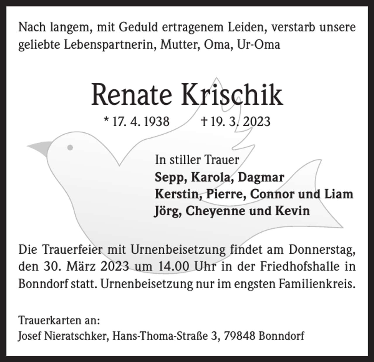 <p>Nach langem, mit Geduld ertragenem Leiden, verstarb unsere<br />geliebte Lebenspartnerin, Mutter, Oma, Ur-Oma</p><p>Renate Krischik<br />* 17. 4. 1938</p><p>† 19. 3. 2023</p><p>In stiller Trauer<br />Sepp, Karola, Dagmar<br />Kerstin, Pierre, Connor und Liam<br />Jörg, Cheyenne und Kevin<br />Die Trauerfeier mit Urnenbeisetzung findet am Donnerstag,<br />den 30. März 2023 um 14.00 Uhr in der Friedhofshalle in<br />Bonndorf statt. Urnenbeisetzung nur im engsten Familienkreis.<br />Trauerkarten an:<br />Josef Nieratschker, Hans-Thoma-Straße 3, 79848 Bonndorf</p>