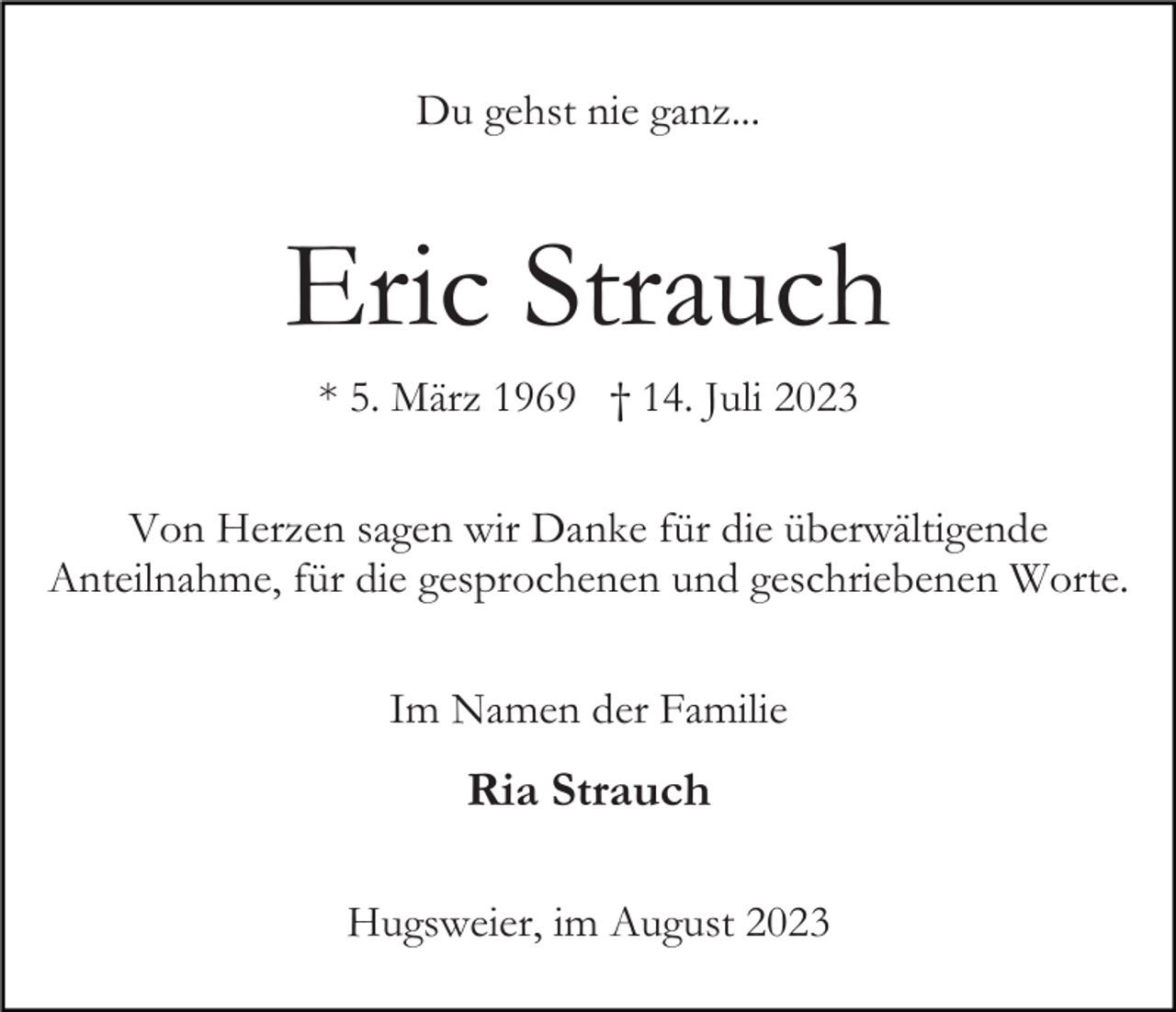 <p>Du gehst nie ganz...</p><p>Eric Strauch<br />* 5. März 1969 † 14. Juli 2023<br />Von Herzen sagen wir Danke für die überwältigende<br />Anteilnahme, für die gesprochenen und geschriebenen Worte.<br />Im Namen der Familie</p><p>Ria Strauch<br />Hugsweier, im August 2023</p>