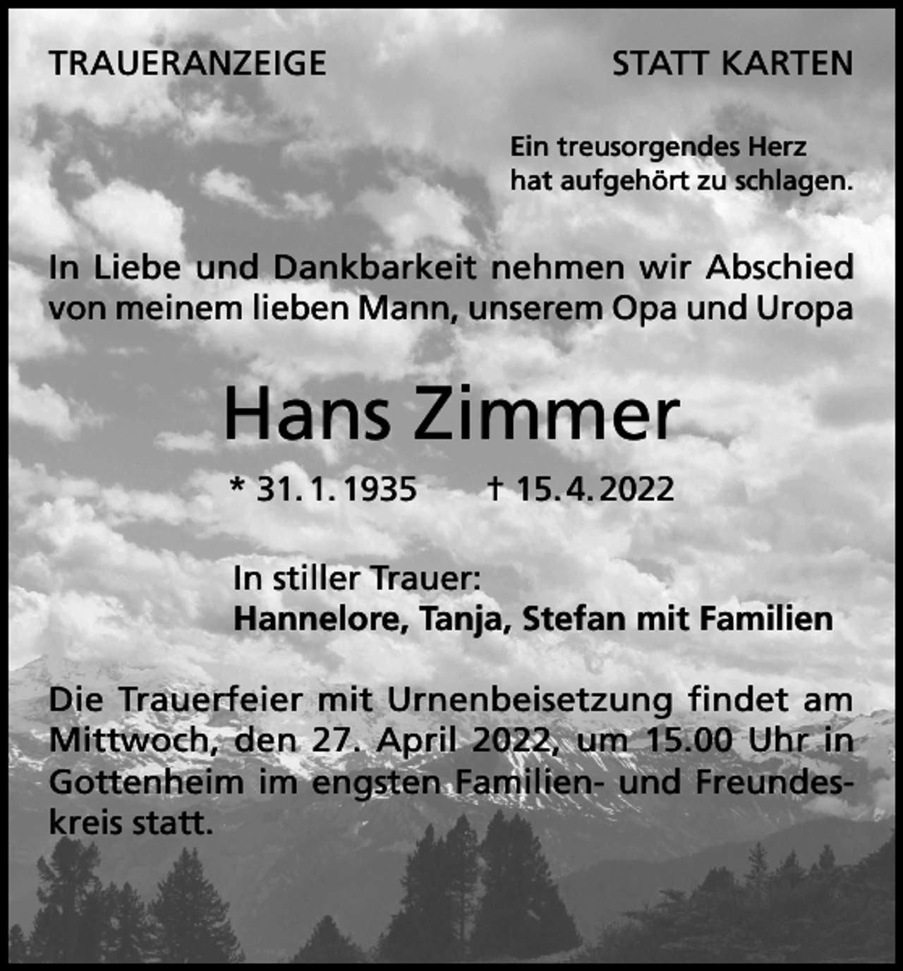 <p>TRAUERANZEIGE</p><p>STATT KARTEN<br />Ein treusorgendes Herz<br />hat aufgehört zu schlagen.</p><p>In Liebe und Dankbarkeit nehmen wir Abschied<br />von meinem lieben Mann, unserem Opa und Uropa</p><p>Hans Zimmer<br />* 31. 1. 1935­ † 15. 4. 2022<br />In stiller Trauer:<br />Hannelore, Tanja, Stefan mit Familien<br />Die Trauerfeier mit Urnenbeisetzung findet am<br />Mittwoch, den 27. April 2022, um 15.00 Uhr in<br />Gottenheim im engsten Familien- und Freundeskreis statt.</p>