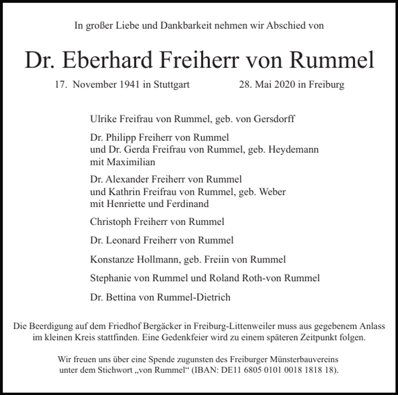 <p>In großer Liebe und Dankbarkeit nehmen wir Abschied von</p><p>Dr. Eberhard Freiherr von Rummel<br />17. November 1941 in Stuttgart</p><p>28. Mai 2020 in Freiburg</p><p>Ulrike Freifrau von Rummel, geb. von Gersdorff<br />Dr. Philipp Freiherr von Rummel<br />und Dr. Gerda Freifrau von Rummel, geb. Heydemann<br />mit Maximilian<br />Dr. Alexander Freiherr von Rummel<br />und Kathrin Freifrau von Rummel, geb. Weber<br />mit Henriette und Ferdinand<br />Christoph Freiherr von Rummel<br />Dr. Leonard Freiherr von Rummel<br />Konstanze Hollmann, geb. Freiin von Rummel<br />Stephanie von Rummel und Roland Roth-von Rummel<br />Dr. Bettina von Rummel-Dietrich<br />Die Beerdigung auf dem Friedhof Bergäcker in Freiburg-Littenweiler muss aus gegebenem Anlass<br />im kleinen Kreis stattfinden. Eine Gedenkfeier wird zu einem späteren Zeitpunkt folgen.<br />Wir freuen uns über eine Spende zugunsten des Freiburger Münsterbauvereins<br />unter dem Stichwort „von Rummel“ (IBAN: DE11 6805 0101 00).</p>