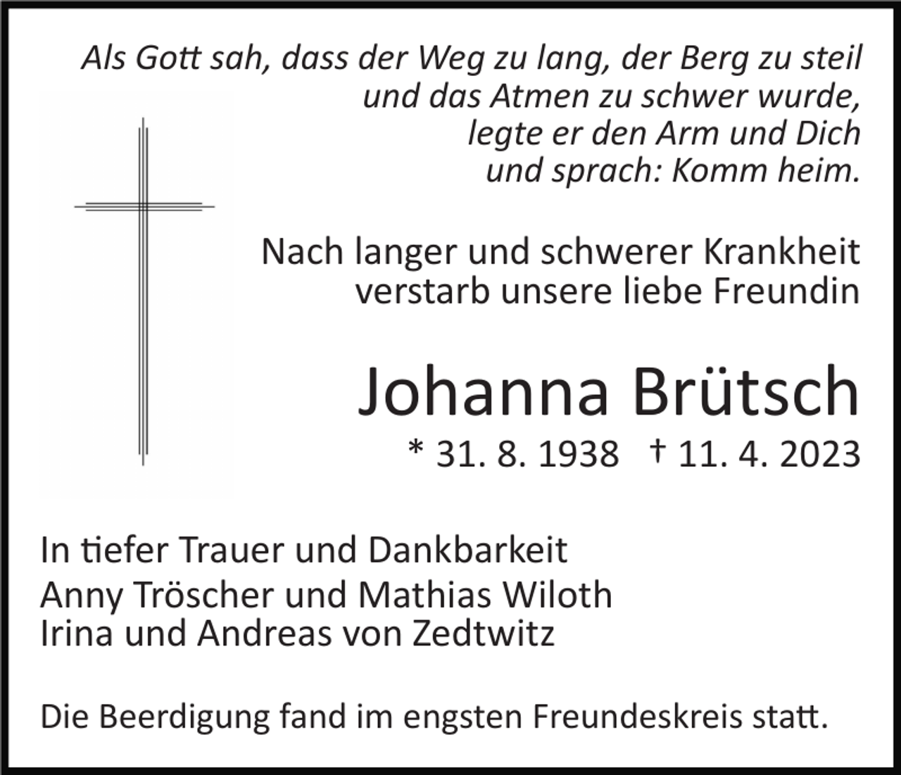 <p>Als Gott sah, dass der Weg zu lang, der Berg zu steil<br />und das Atmen zu schwer wurde,<br />legte er den Arm und Dich<br />und sprach: Komm heim.</p><p>Nach langer und schwerer Krankheit<br />verstarb unsere liebe Freundin</p><p>Johanna Brütsch<br />* 31. 8. 1938 † 11. 4. 2023<br />In tiefer Trauer und Dankbarkeit<br />Anny Tröscher und Mathias Wiloth<br />Irina und Andreas von Zedtwitz<br />Die Beerdigung fand im engsten Freundeskreis statt.</p>