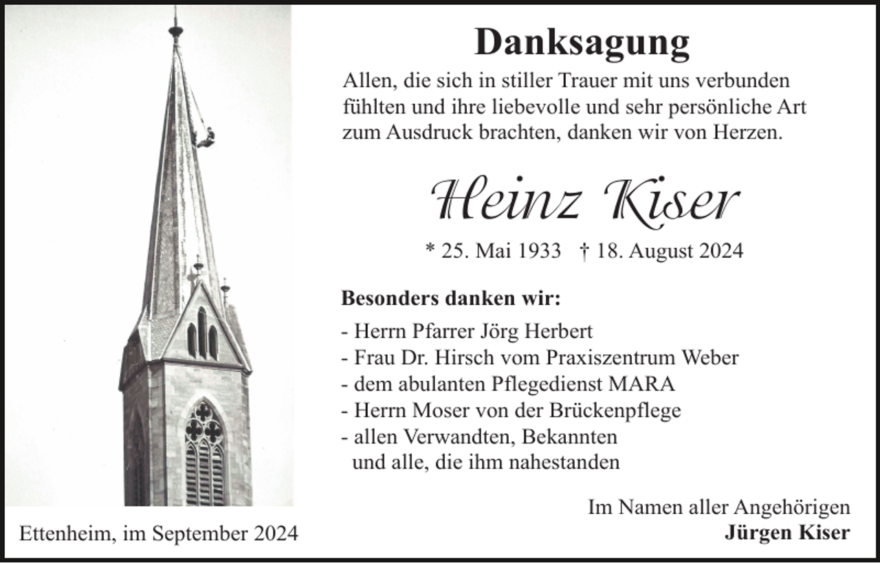 <p>Danksagung<br />Allen, die sich in stiller Trauer mit uns verbunden<br />fühlten und ihre liebevolle und sehr persönliche Art<br />zum Ausdruck brachten, danken wir von Herzen.</p><p>Heinz Kiser<br />* 25. Mai 1933 † 18. August 2024<br />Besonders danken wir:<br />- Herrn Pfarrer Jörg Herbert<br />- Frau Dr. Hirsch vom Praxiszentrum Weber<br />- dem abulanten Pflegedienst MARA<br />- Herrn Moser von der Brückenpflege<br />- allen Verwandten, Bekannten<br />und alle, die ihm nahestanden<br />Ettenheim, im September 2024</p><p>Im Namen aller Angehörigen<br />Jürgen Kiser</p>