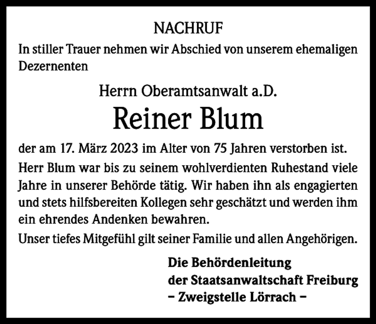<p>NACHRUF<br />In stiller Trauer nehmen wir Abschied von unserem ehemaligen<br />Dezernenten</p><p>Herrn Oberamtsanwalt a.D.</p><p>Reiner Blum</p><p>der am 17. März 2023 im Alter von 75 Jahren verstorben ist.<br />Herr Blum war bis zu seinem wohlverdienten Ruhestand viele<br />Jahre in unserer Behörde tätig. Wir haben ihn als engagierten<br />und stets hilfsbereiten Kollegen sehr geschätzt und werden ihm<br />ein ehrendes Andenken bewahren.<br />Unser tiefes Mitgefühl gilt seiner Familie und allen Angehörigen.<br />Die Behördenleitung<br />der Staatsanwaltschaft Freiburg<br />– Zweigstelle Lörrach –</p>