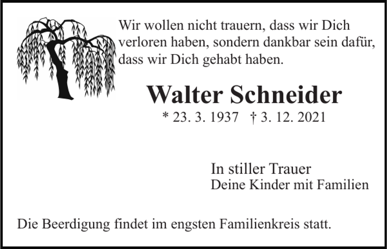 <p>Wir wollen nicht trauern, dass wir Dich<br />verloren haben, sondern dankbar sein dafür,<br />dass wir Dich gehabt haben.</p><p>Walter Schneider<br />* 23. 3. 1937 † 3. 12. 2021</p><p>In stiller Trauer</p><p>Deine Kinder mit Familien<br />Die Beerdigung findet im engsten Familienkreis statt.</p>