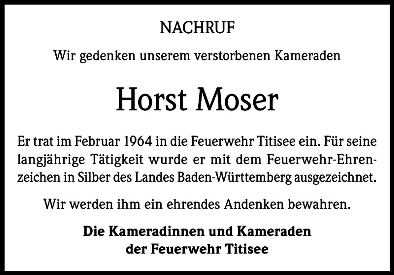 <p>NACHRUF<br />Wir gedenken unserem verstorbenen Kameraden</p><p>Horst Moser<br />Er trat im Februar 1964 in die Feuerwehr Titisee ein. Für seine<br />langjährige Tätigkeit wurde er mit dem Feuerwehr-Ehrenzeichen in Silber des Landes Baden-Württemberg ausgezeichnet.<br />Wir werden ihm ein ehrendes Andenken bewahren.<br />Die Kameradinnen und Kameraden<br />der Feuerwehr Titisee</p>
