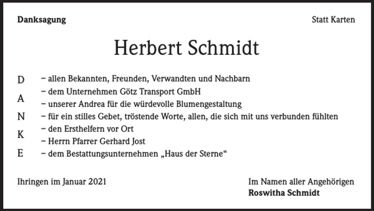 <p>Danksagung</p><p>Statt Karten</p><p>Herbert Schmidt<br />D<br />A<br />N<br />K<br />E</p><p>– allen Bekannten, Freunden, Verwandten und Nachbarn<br />– dem Unternehmen Götz Transport GmbH<br />– unserer Andrea für die würdevolle Blumengestaltung<br />– für ein stilles Gebet, tröstende Worte, allen, die sich mit uns verbunden fühlten<br />– den Ersthelfern vor Ort<br />– Herrn Pfarrer Gerhard Jost<br />– dem Bestattungsunternehmen „Haus der Sterne“</p><p>Ihringen im Januar 2021</p><p>Im Namen aller Angehörigen<br />Roswitha Schmidt</p>