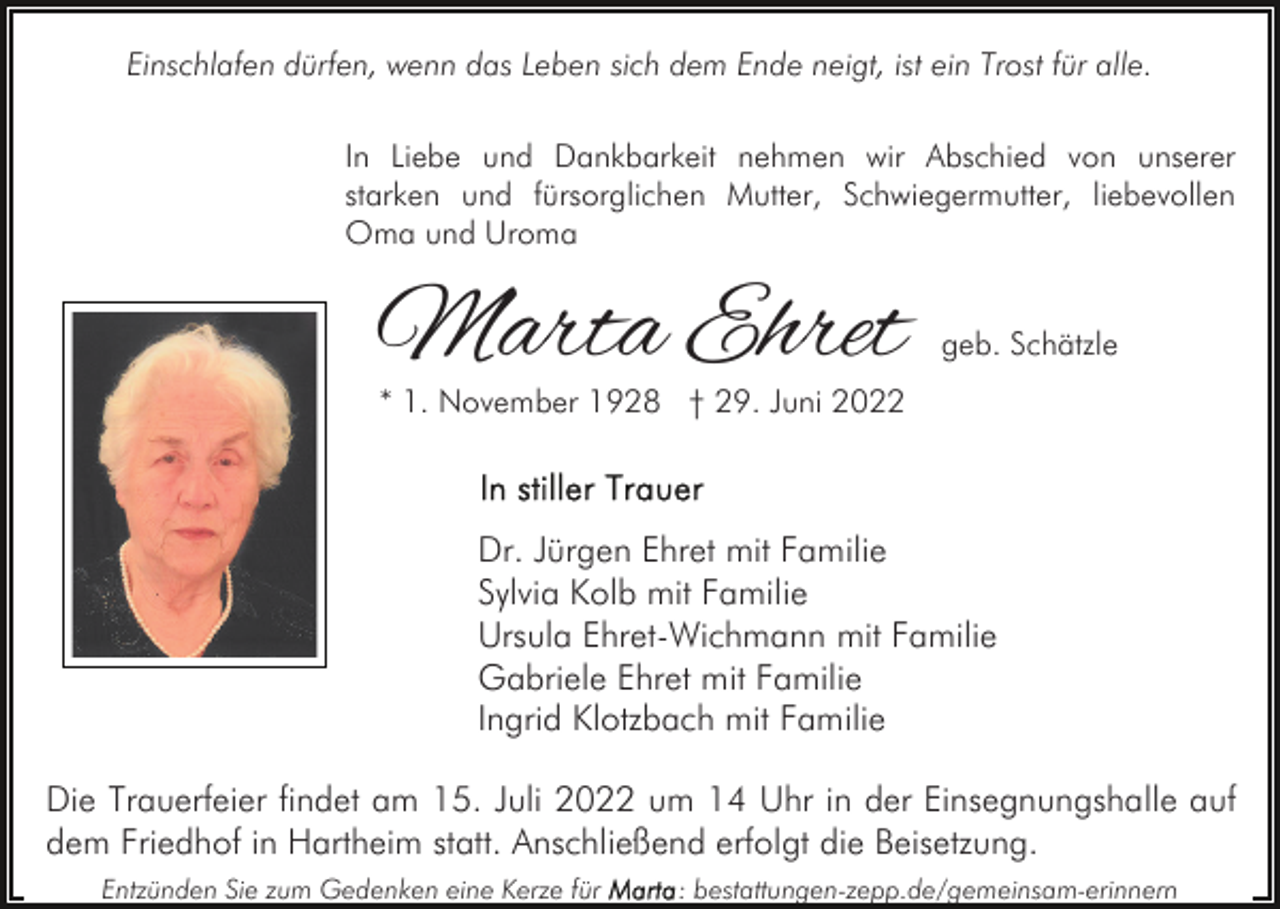<p>Einschlafen dürfen, wenn das Leben sich dem Ende neigt, ist ein Trost für alle.<br />In Liebe und Dankbarkeit nehmen wir Abschied von unserer<br />starken und fürsorglichen Mutter, Schwiegermutter, liebevollen<br />Oma und Uroma</p><p>Marta Ehret</p><p>geb. Schätzle</p><p>* 1. November 1928 † 29. Juni 2022</p><p>Dr. Jürgen Ehret mit Familie<br />Sylvia Kolb mit Familie<br />Ursula Ehret-Wichmann mit Familie<br />Gabriele Ehret mit Familie<br />Ingrid Klotzbach mit Familie<br />Die Trauerfeier findet am 15. Juli 2022 um 14 Uhr in der Einsegnungshalle auf<br />dem Friedhof in Hartheim statt. Anschließend erfolgt die Beisetzung.<br />Entzünden Sie zum Gedenken eine Kerze für</p><p>: bestattungen-zepp.de/gemeinsam-erinnern</p>