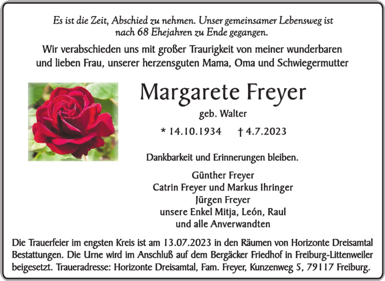 <p>Es ist die Zeit, Abschied zu nehmen. Unser gemeinsamer Lebensweg ist<br />nach 68 Ehejahren zu Ende gegangen.<br />Wir verabschieden uns mit großer Traurigkeit von meiner wunderbaren<br />und lieben Frau, unserer herzensguten Mama, Oma und Schwiegermutter</p><p>M a rg a r e t e Fr e y e r<br />g e b . Wa l t e r<br />* 14.10.1934</p><p>† 4.7.2023</p><p>Dankbarkeit und Erinnerungen bleiben.<br />G ü n t h e r Fre y e r<br />C a t r i n Fre y e r u n d M a r k u s I h r i n g e r<br />J ü rg e n Fre y e r<br />u n s e r e E n kel M i t j a , L e ó n , R a u l<br />und alle Anver wandten<br />Die Trauerfeier im engsten Kreis ist am 13.07.2023 in den Räumen von Horizonte Dreisamtal<br />Bestattungen. Die Urne wird im Anschluß auf dem Bergäcker Friedhof in Freiburg-Littenweiler<br />beigesetzt. Traueradresse: Horizonte Dreisamtal, Fam. Freyer, Kunzenweg 5, 79117 Freiburg.</p>