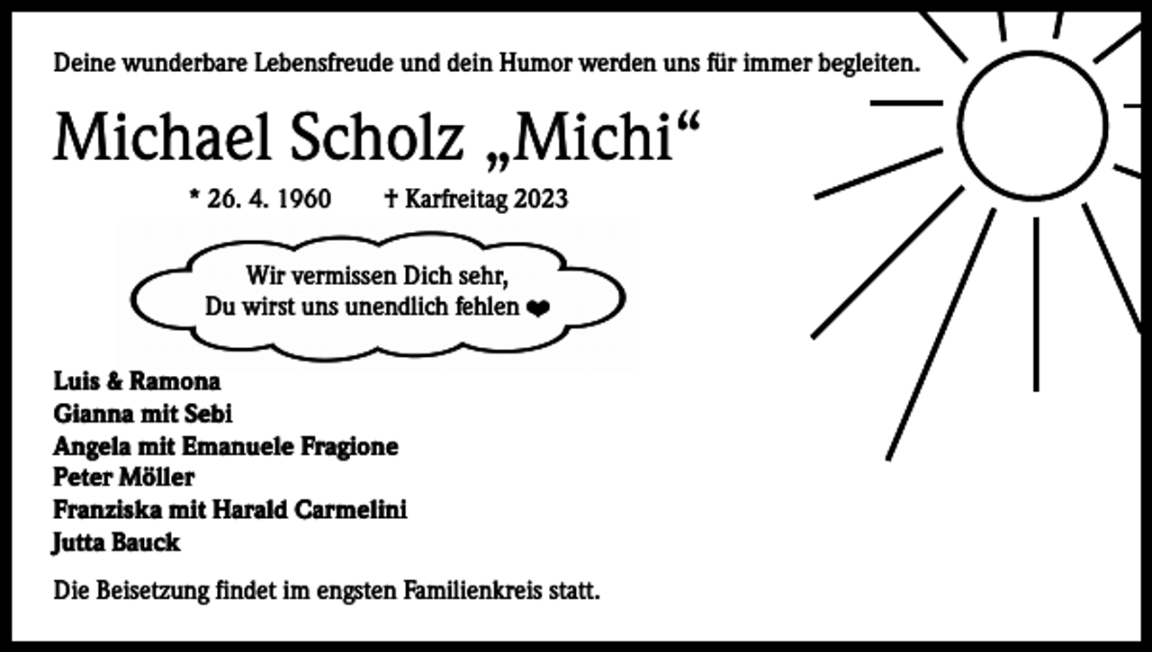 <p>Deine wunderbare Lebensfreude und dein Humor werden uns für immer begleiten.</p><p>Michael Scholz „Michi“<br />* 26. 4. 1960 † Karfreitag 2023<br />Wir vermissen Dich sehr,<br />Du wirst uns unendlich fehlen ❤<br />Luis &amp; Ramona<br />Gianna mit Sebi<br />Angela mit Emanuele Fragione<br />Peter Möller<br />Franziska mit Harald Carmelini<br />Jutta Bauck<br />Die Beisetzung findet im engsten Familienkreis statt.</p>