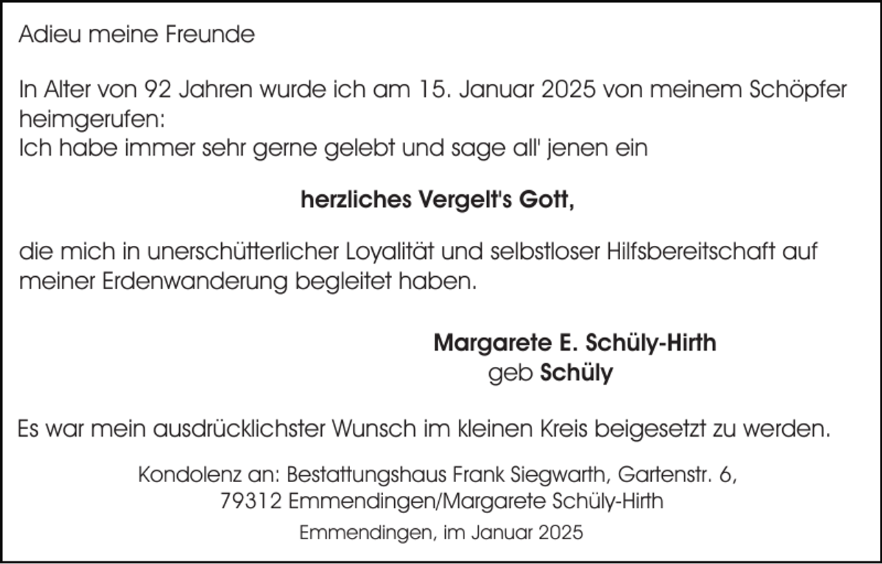 <p>Adieu meine Freunde<br />In Alter von 92 Jahren wurde ich am 15. Januar 2025 von meinem Schöpfer<br />heimgerufen:<br />Ich habe immer sehr gerne gelebt und sage all' jenen ein<br />herzliches Vergelt's Gott,<br />die mich in unerschütterlicher Loyalität und selbstloser Hilfsbereitschaft auf<br />meiner Erdenwanderung begleitet haben.<br />Margarete E. Schüly-Hirth<br />geb Schüly<br />Es war mein ausdrücklichster Wunsch im kleinen Kreis beigesetzt zu werden.<br />Kondolenz an: Bestattungshaus Frank Siegwarth, Gartenstr. 6,<br />79312 Emmendingen/Margarete Schüly-Hirth<br />Emmendingen, im Januar 2025</p>