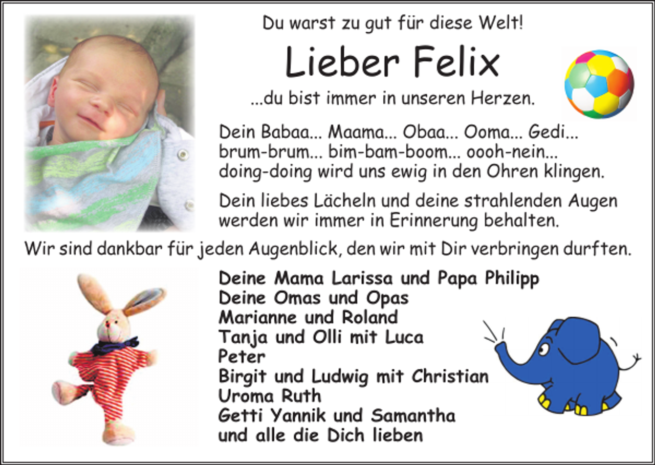 <p>Du warst zu gut für diese Welt!</p><p>Lieber Felix</p><p>...du bist immer in unseren Herzen.<br />Dein Babaa... Maama... Obaa... Ooma... Gedi...<br />brum-brum... bim-bam-boom... oooh-nein...<br />doing-doing wird uns ewig in den Ohren klingen.<br />Dein liebes Lächeln und deine strahlenden Augen<br />­werden wir immer in ­Erinnerung behalten.<br />Wir sind dankbar für jeden Augenblick, den wir mit Dir verbringen durften.<br />Deine Mama Larissa und Papa Philipp<br />Deine Omas und Opas<br />Marianne und Roland<br />Tanja und Olli mit Luca<br />Peter<br />Birgit und Ludwig mit Christian<br />Uroma Ruth<br />Getti Yannik und Samantha<br />und alle die Dich lieben</p>
