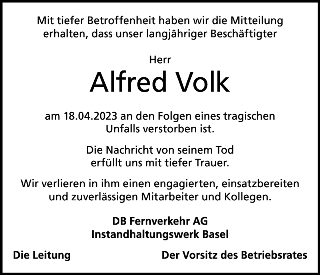 <p>Mit tiefer Betroffenheit haben wir die Mitteilung<br />erhalten, dass unser langjähriger Beschäftigter<br />Herr</p><p>Alfred Volk<br />am 18.04.2023 an den Folgen eines tragischen<br />Unfalls verstorben ist.<br />Die Nachricht von seinem Tod<br />erfüllt uns mit tiefer Trauer.<br />Wir verlieren in ihm einen engagierten, einsatzbereiten<br />und zuverlässigen Mitarbeiter und Kollegen.<br />DB Fernverkehr AG<br />Instandhaltungswerk Basel<br />Die Leitung</p><p>Der Vorsitz des Betriebsrates</p>
