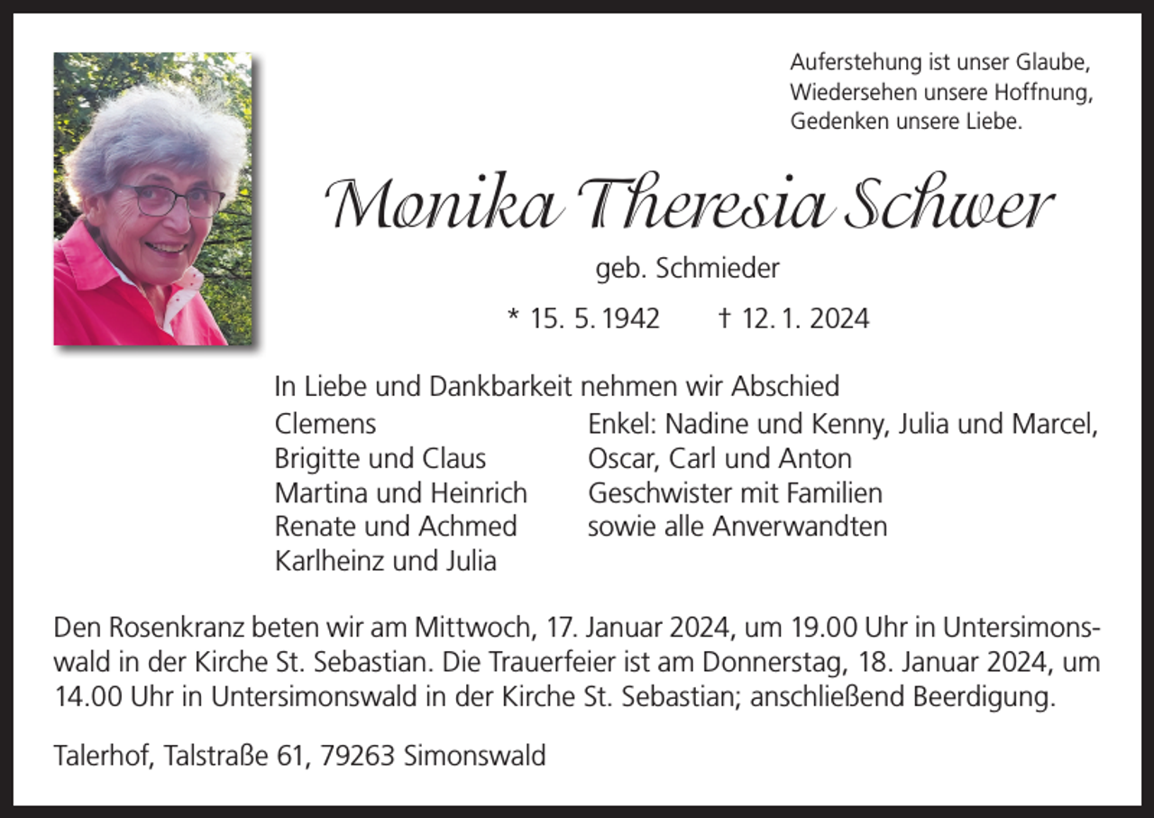 <p>Auferstehung ist unser Glaube,<br />Wiedersehen unsere Hoffnung,<br />Gedenken unsere Liebe.</p><p>Monika Theresia Schwer<br />geb. Schmieder<br />* 15. 5. 1942 † 12. 1. 2024<br />In Liebe und Dankbarkeit nehmen wir Abschied<br />Clemens<br />Enkel: Nadine und Kenny, Julia und Marcel,<br />Brigitte und Claus<br />Oscar, Carl und Anton<br />Martina und Heinrich<br />Geschwister mit Familien<br />Renate und Achmed<br />sowie alle Anverwandten<br />Karlheinz und Julia<br />Den Rosenkranz beten wir am Mittwoch, 17. Januar 2024, um 19.00 Uhr in Untersimonswald in der Kirche St. Sebastian. Die Trauerfeier ist am Donnerstag, 18. Januar 2024, um<br />14.00 Uhr in Untersimonswald in der Kirche St. Sebastian; anschließend Beerdigung.<br />Talerhof, Talstraße 61, 79263 Simonswald</p>