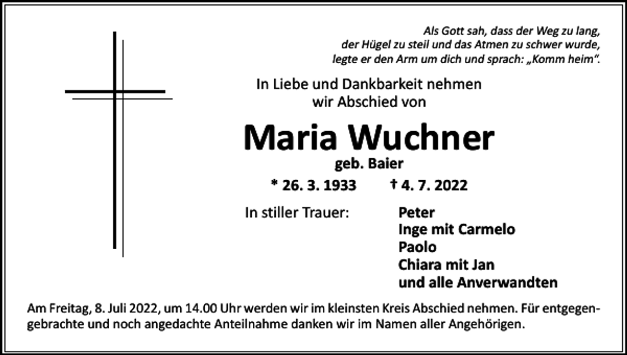 <p>Als Gott sah, dass der Weg zu lang,<br />der Hügel zu steil und das Atmen zu schwer wurde,<br />legte er den Arm um dich und sprach: „Komm heim“.</p><p>In Liebe und Dankbarkeit nehmen<br />wir Abschied von</p><p>Mariageb.Wuchner<br />Baier<br />* 26. 3. 1933 † 4. 7. 2022</p><p>In stiller Trauer: Peter<br />Inge mit Carmelo<br />Paolo<br />Chiara mit Jan<br />und alle Anverwandten<br />Am Freitag, 8. Juli 2022, um 14.00 Uhr werden wir im kleinsten Kreis Abschied nehmen. Für entgegen­<br />gebrachte und noch angedachte Anteilnahme danken wir im Namen aller Angehörigen.</p>