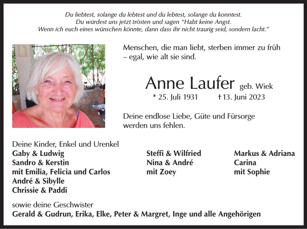 <p>Du liebtest, solange du lebtest und du lebtest, solange du konntest.<br />Du würdest uns jetzt trösten und sagen “Habt keine Angst.<br />Wenn ich euch eines wünschen könnte, dann dass ihr nicht traurig seid, sondern lacht.”</p><p>Menschen, die man liebt, sterben immer zu früh<br />– egal, wie alt sie sind.</p><p>Anne Laufer geb. Wiek<br />* 25. Juli 1931</p><p>† 13. Juni 2023</p><p>Deine endlose Liebe, Güte und Fürsorge<br />werden uns fehlen.<br />Deine Kinder, Enkel und Urenkel<br />Gaby &amp; Ludwig<br />Sandro &amp; Kerstin<br />mit Emilia, Felicia und Carlos<br />André &amp; Sibylle<br />Chrissie &amp; Paddi</p><p>Steﬃ &amp; Wilfried<br />Nina &amp; André<br />mit Zoey</p><p>Markus &amp; Adriana<br />Carina<br />mit Sophie</p><p>sowie deine Geschwister<br />Gerald &amp; Gudrun, Erika, Elke, Peter &amp; Margret, Inge und alle Angehörigen</p>