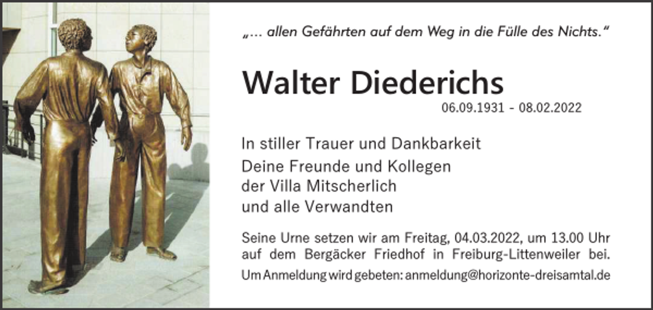 <p>„... allen Gefährten auf dem Weg in die Fülle des Nichts.“</p><p>Walter Diederichs</p><p>06.09.1931 - 08.02.2022</p><p>In stiller Trauer und Dankbarkeit<br />Deine Freunde und Kollegen<br />der Villa Mitscherlich<br />und alle Verwandten<br />Seine Urne setzen wir am Freitag, 04.03.2022, um 13.00 Uhr<br />auf dem Bergäcker Friedhof in Freiburg-Littenweiler bei.<br />Um Anmeldung wird gebeten: anmeldung@horizonte-dreisamtal.de</p>