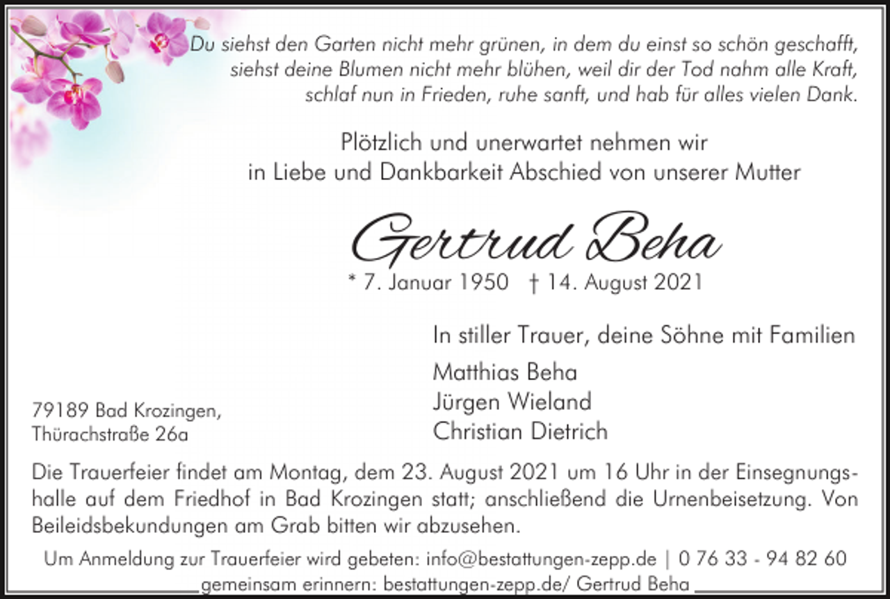 <p>Du siehst den Garten nicht mehr grünen, in dem du einst so schön geschafft,<br />siehst deine Blumen nicht mehr blühen, weil dir der Tod nahm alle Kraft,<br />schlaf nun in Frieden, ruhe sanft, und hab für alles vielen Dank.</p><p>Plötzlich und unerwartet nehmen wir<br />in Liebe und Dankbarkeit Abschied von unserer Mutter</p><p>Gertrud Beha</p><p>* 7. Januar 1950 † 14. August 2021</p><p>In stiller Trauer, deine Söhne mit Familien<br />79189 Bad Krozingen,<br />Thürachstraße 26a</p><p>Matthias Beha<br />Jürgen Wieland<br />Christian Dietrich</p><p>Die Trauerfeier findet am Montag, dem 23. August 2021 um 16 Uhr in der Einsegnungshalle auf dem Friedhof in Bad Krozingen statt; anschließend die Urnenbeisetzung. Von<br />Beileidsbekundungen am Grab bitten wir abzusehen.<br />Um Anmeldung zur Trauerfeier wird gebeten: info@bestattungen-zepp.de | 0 76 33 - 94 82 60<br />gemeinsam erinnern: bestattungen-zepp.de/ Gertrud Beha</p>