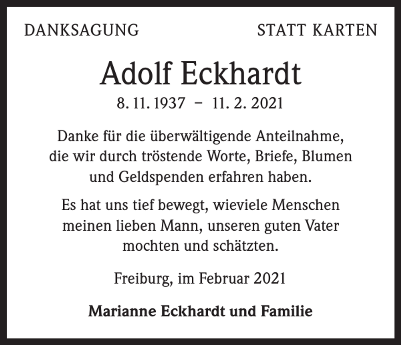 <p>DANKSAGUNG</p><p>STATT KARTEN</p><p>Adolf Eckhardt<br />8. 11. 1937 – 11. 2. 2021<br />Danke für die überwältigende Anteilnahme,<br />die wir durch tröstende Worte, Briefe, Blumen<br />und Geldspenden erfahren haben.<br />Es hat uns tief bewegt, wieviele Menschen<br />meinen lieben Mann, unseren guten Vater<br />mochten und schätzten.<br />Freiburg, im Februar 2021<br />Marianne Eckhardt und Familie</p>