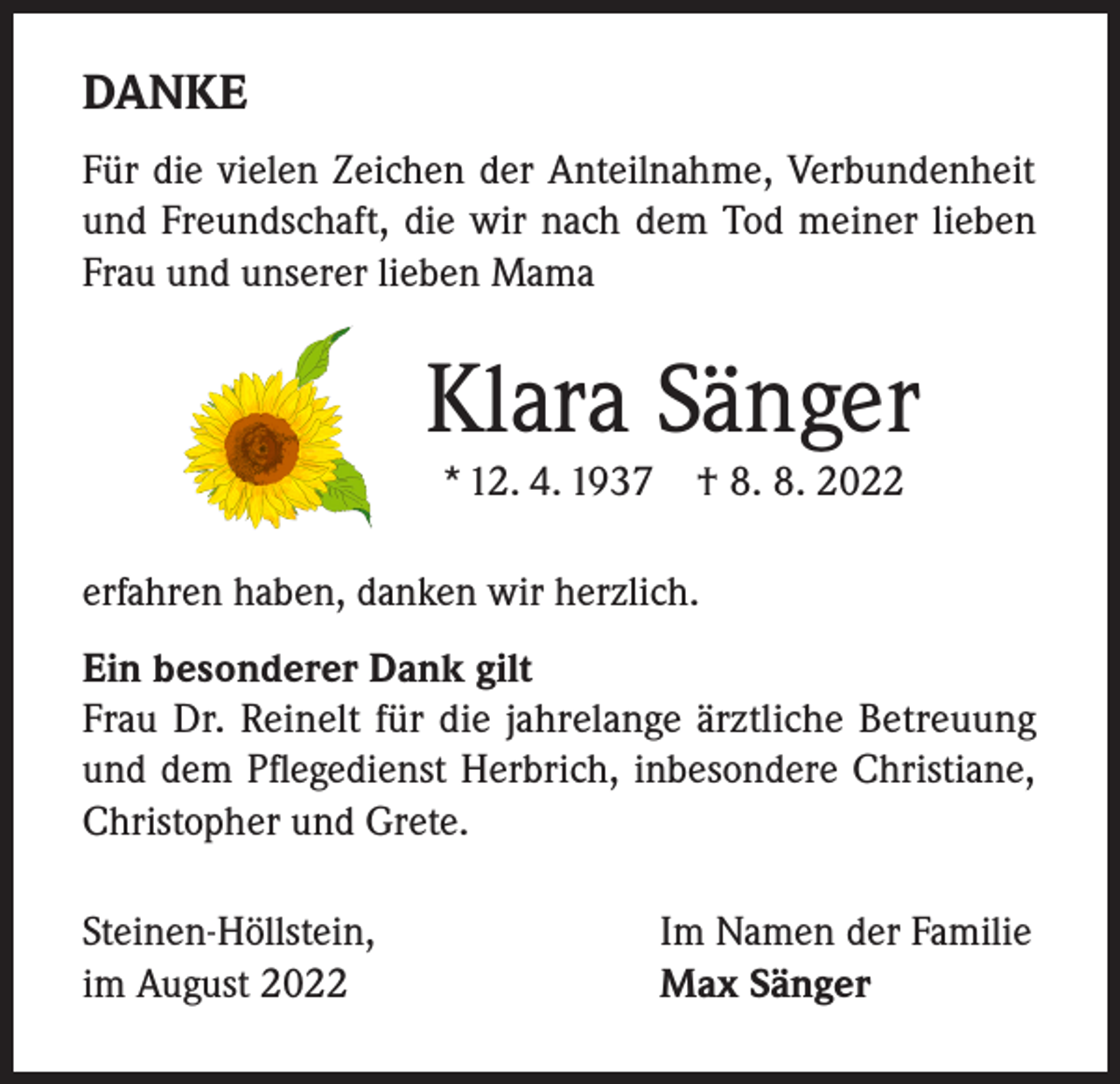 <p>DANKE<br />Für die vielen Zeichen der Anteilnahme, Verbundenheit<br />und Freundschaft, die wir nach dem Tod meiner lieben<br />Frau und unserer lieben Mama</p><p>Klara Sänger<br />* 12. 4. 1937 † 8. 8. 2022</p><p>erfahren haben, danken wir herzlich.<br />Ein besonderer Dank gilt<br />Frau Dr. Reinelt für die jahrelange ärztliche Betreuung<br />und dem Pflegedienst Herbrich, inbesondere Christiane,<br />Christopher und Grete.<br />Steinen-Höllstein,<br />im August 2022</p><p>Im Namen der Familie<br />Max Sänger</p>